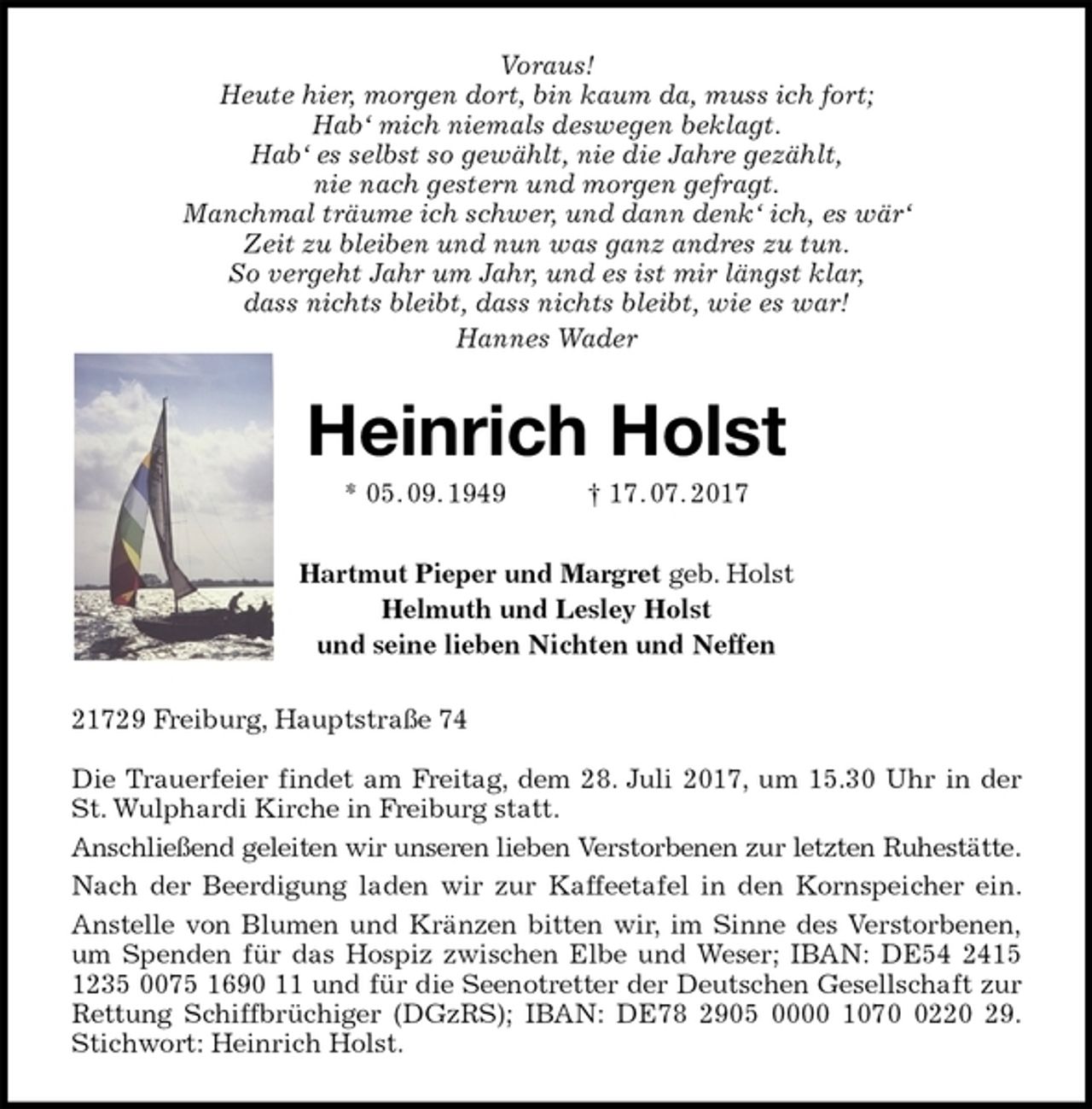 <p>Voraus!<br />Heute hier, morgen dort, bin kaum da, muss ich fort;<br />Hab‘ mich niemals deswegen beklagt.<br />Hab‘ es selbst so gewählt, nie die Jahre gezählt,<br />nie nach gestern und morgen gefragt.<br />Manchmal träume ich schwer, und dann denk‘ ich, es wär‘<br />Zeit zu bleiben und nun was ganz andres zu tun.<br />So vergeht Jahr um Jahr, und es ist mir längst klar,<br />dass nichts bleibt, dass nichts bleibt, wie es war!<br />Hannes Wader<br />Heinrich Holst<br />* 05. 09. 1949 † 17. 07. 2017<br />Hartmut Pieper und Margret geb. Holst<br />Helmuth und Lesley Holst<br />und seine lieben Nichten und Neffen<br />21729 Freiburg, Hauptstraße 74</p><p>Die Trauerfeier findet am Freitag, dem 28. Juli 2017, um 15.30 Uhr in der<br />St. Wulphardi Kirche in Freiburg statt.<br />Anschließend geleiten wir unseren lieben Verstorbenen zur letzten Ruhestätte.<br />Nach der Beerdigung laden wir zur Kaffeetafel in den Kornspeicher ein.<br />Anstelle von Blumen und Kränzen bitten wir, im Sinne des Verstorbenen,<br />um Spenden für das Hospiz zwischen Elbe und Weser; IBAN: DE54 2415<br />1235 0075 1690 11 und für die Seenotretter der Deutschen Gesellschaft zur<br />Rettung Schiffbrüchiger (DGzRS); IBAN: DE78 2905 0000 1070 0220 29.<br />Stichwort: Heinrich Holst.</p>