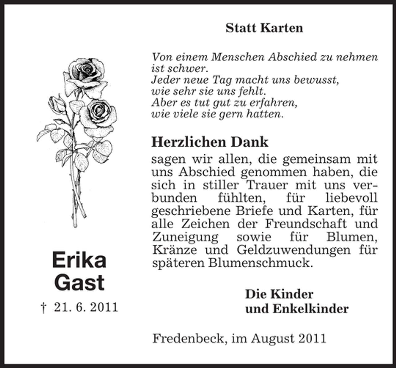 <p>Statt Karten<br />Von einem Menschen Abschied zu nehmen<br />ist schwer.<br />Jeder neue Tag macht uns bewusst,<br />wie sehr sie uns fehlt.<br />Aber es tut gut zu erfahren,<br />wie viele sie gern hatten.</p><p>Herzlichen Dank</p><p>Erika<br />Gast<br />† 21. 6. 2011</p><p>sagen wir allen, die gemeinsam mit<br />uns Abschied genommen haben, die<br />sich in stiller Trauer mit uns verbunden<br />fühlten,<br />für<br />liebevoll<br />geschriebene Briefe und Karten, für<br />alle Zeichen der Freundschaft und<br />Zuneigung sowie für Blumen,<br />Kränze und Geldzuwendungen für<br />späteren Blumenschmuck.<br />Die Kinder<br />und Enkelkinder<br />Fredenbeck, im August 2011</p>