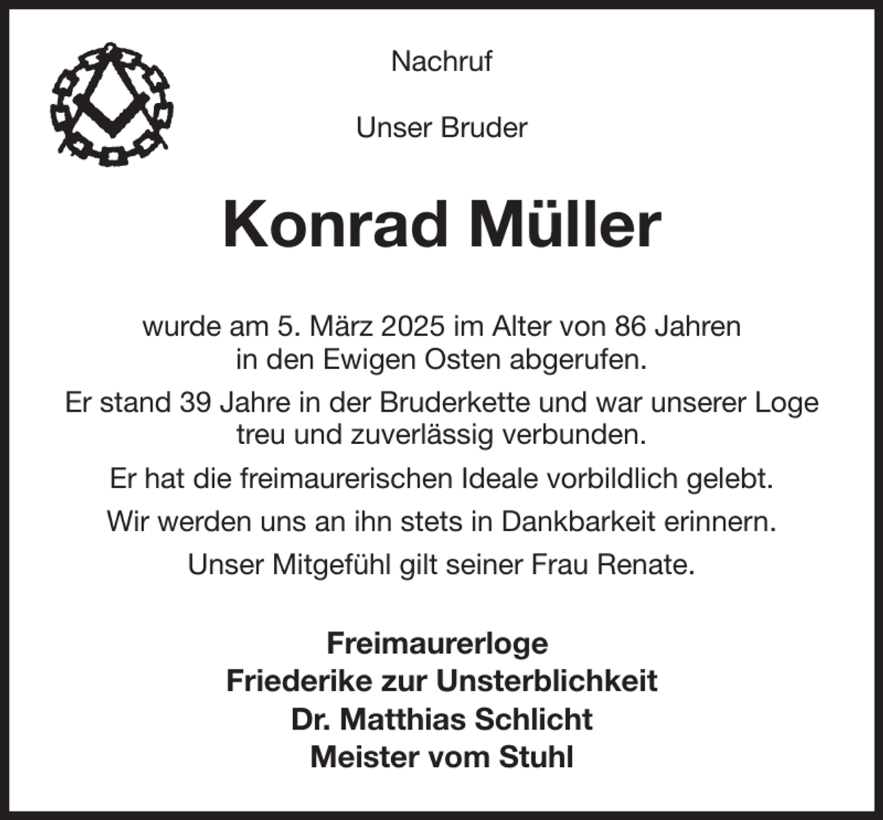 <p>Nachruf</p><p>Unser Bruder<br />Konrad Müller<br />wurde am 5. März 2025 im Alter von 86 Jahren<br />in den Ewigen Osten abgerufen.<br />Er stand 39 Jahre in der Bruderkette und war unserer Loge<br />treu und zuverlässig verbunden.<br />Er hat die freimaurerischen Ideale vorbildlich gelebt.<br />Wir werden uns an ihn stets in Dankbarkeit erinnern.<br />Unser Mitgefühl gilt seiner Frau Renate.<br />Freimaurerloge<br />Friederike zur Unsterblichkeit<br />Dr. Matthias Schlicht<br />Meister vom Stuhl</p>
