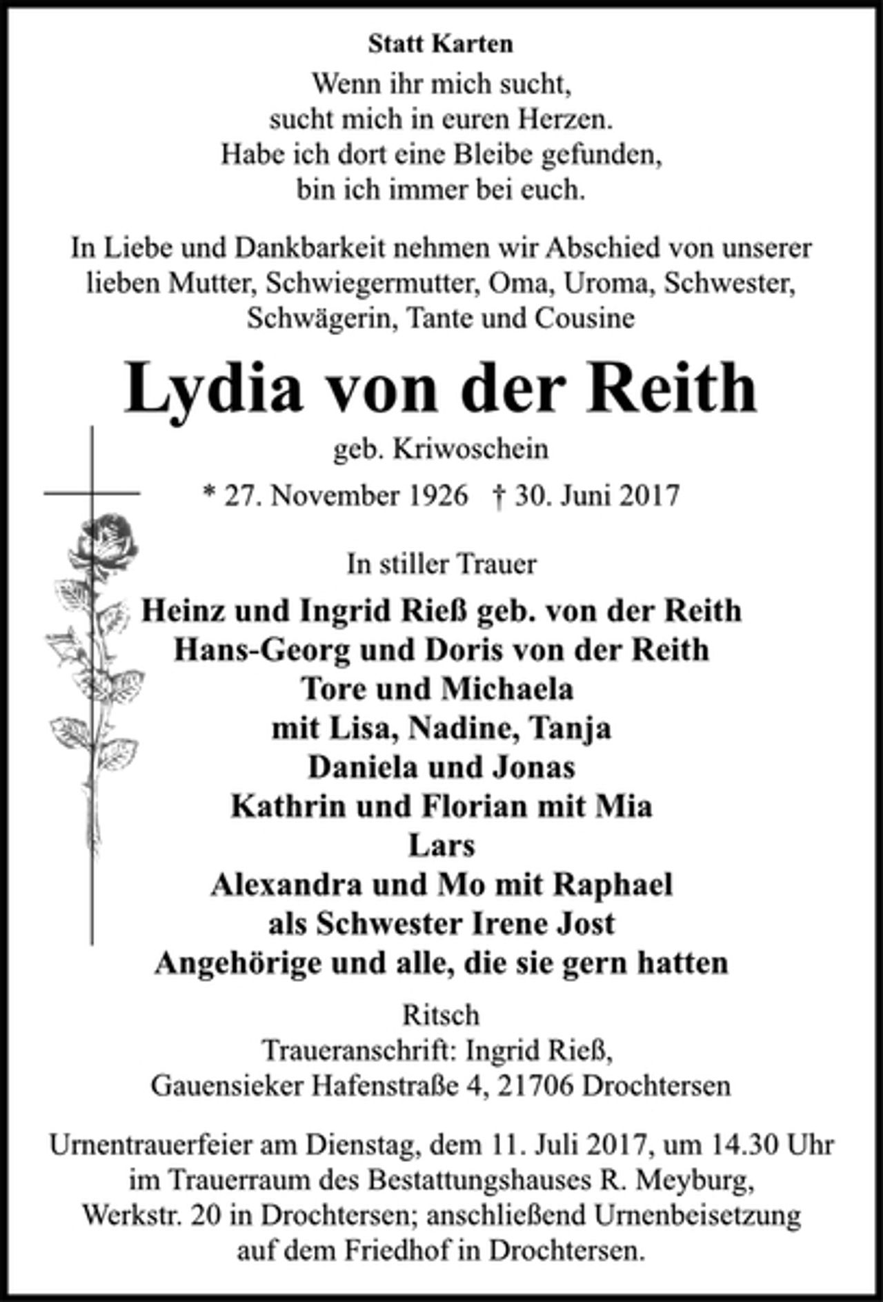 <p>Statt Karten<br />Wenn ihr mich sucht,<br />sucht mich in euren Herzen.<br />Habe ich dort eine Bleibe gefunden,<br />bin ich immer bei euch.<br />In Liebe und Dankbarkeit nehmen wir Abschied von unserer<br />lieben Mutter, Schwiegermutter, Oma, Uroma, Schwester,<br />Schwägerin, Tante und Cousine<br />Lydia von der Reith<br />geb. Kriwoschein<br />* 27. November 1926 † 30. Juni 2017<br />In stiller Trauer<br />Heinz und Ingrid Rieß geb. von der Reith<br />Hans-Georg und Doris von der Reith<br />Tore und Michaela<br />mit Lisa, Nadine, Tanja<br />Daniela und Jonas<br />Kathrin und Florian mit Mia<br />Lars<br />Alexandra und Mo mit Raphael<br />als Schwester Irene Jost<br />Angehörige und alle, die sie gern hatten<br />Ritsch<br />Traueranschrift: Ingrid Rieß,<br />Gauensieker Hafenstraße 4, 21706 Drochtersen<br />Urnentrauerfeier am Dienstag, dem 11. Juli 2017, um 14.30 Uhr<br />im Trauerraum des Bestattungshauses R. Meyburg,<br />Werkstr. 20 in Drochtersen; anschließend Urnenbeisetzung<br />auf dem Friedhof in Drochtersen.</p>