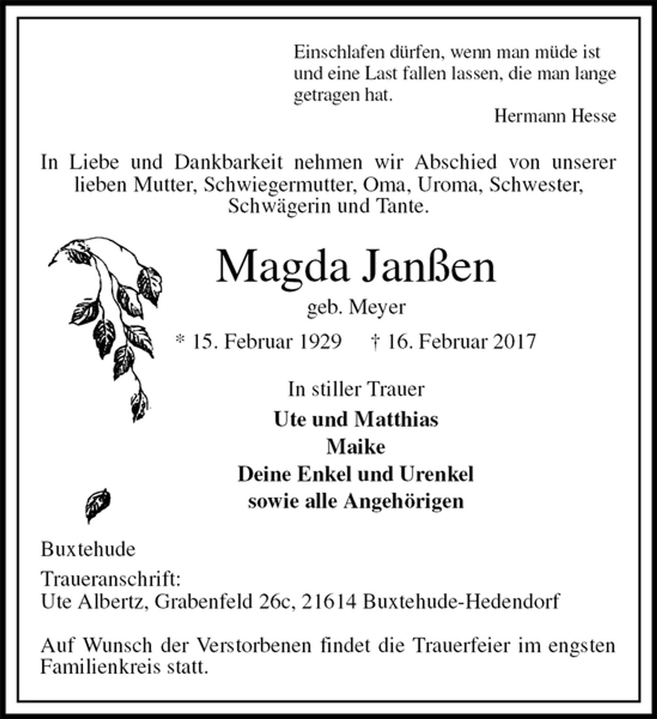 <p>Einschlafen dürfen, wenn man müde ist<br />und eine Last fallen lassen, die man lange<br />getragen hat.<br />Hermann Hesse<br />In Liebe und Dankbarkeit nehmen wir Abschied von unserer<br />lieben Mutter, Schwiegermutter, Oma, Uroma, Schwester, Schwägerin und Tante.<br />Magda Janßen<br />geb. Meyer<br />* 15. Februar 1929 † 16. Februar 2017<br />In stiller Trauer<br />Ute und Matthias<br />Maike<br />Deine Enkel und Urenkel<br />sowie alle Angehörigen<br />Buxtehude<br />Traueranschrift:<br />Ute Albertz, Grabenfeld 26c, 21614 Buxtehude-Hedendorf</p><p>Auf Wunsch der Verstorbenen findet die Trauerfeier im engsten Familienkreis statt.</p>