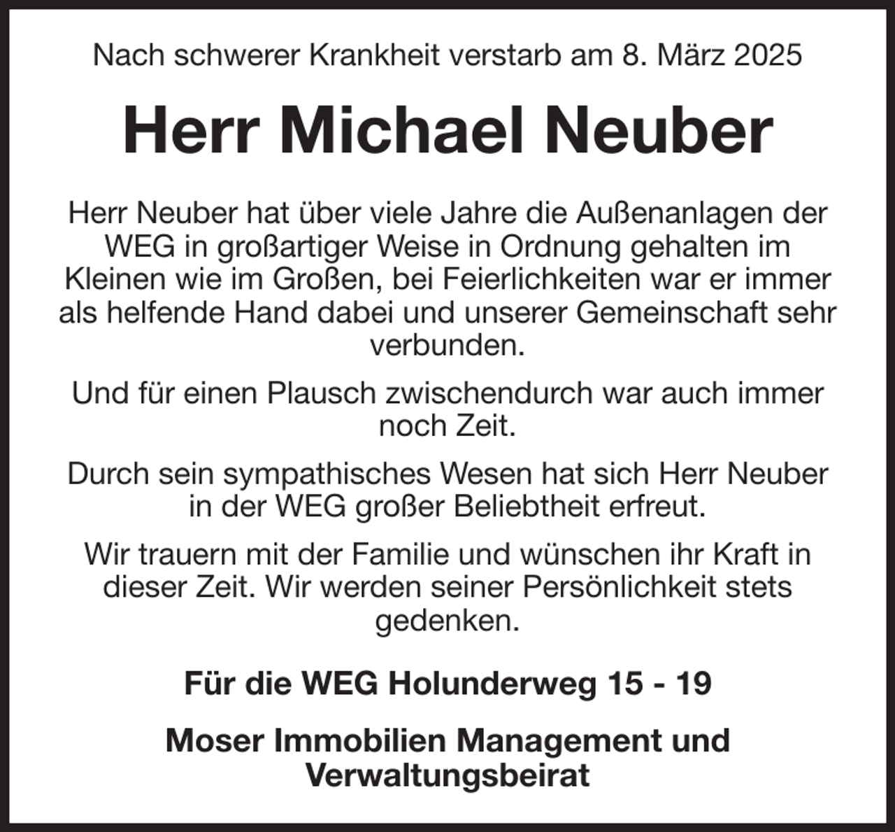 <p>Nach schwerer Krankheit verstarb am 8. März 2025<br />Herr Michael Neuber<br />Herr Neuber hat über viele Jahre die Außenanlagen der WEG in großartiger Weise in Ordnung gehalten im<br />Kleinen wie im Großen, bei Feierlichkeiten war er immer als helfende Hand dabei und unserer Gemeinschaft sehr verbunden.<br />Und für einen Plausch zwischendurch war auch immer noch Zeit.<br />Durch sein sympathisches Wesen hat sich Herr Neuber in der WEG großer Beliebtheit erfreut.<br />Wir trauern mit der Familie und wünschen ihr Kraft in dieser Zeit. Wir werden seiner Persönlichkeit stets<br />gedenken.<br />Für die WEG Holunderweg 15 - 19<br />Moser Immobilien Management und<br />Verwaltungsbeirat</p>