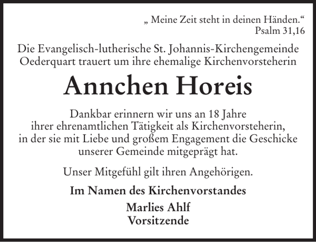 <p>„ Meine Zeit steht in deinen Händen.“<br />Psalm 31,16<br />Die Evangelisch-lutherische St. Johannis-Kirchengemeinde Oederquart trauert um ihre ehemalige Kirchenvorsteherin<br />Annchen Horeis<br />Dankbar erinnern wir uns an 18 Jahre<br />ihrer ehrenamtlichen Tätigkeit als Kirchenvorsteherin,<br />in der sie mit Liebe und großem Engagement die Geschicke unserer Gemeinde mitgeprägt hat.<br />Unser Mitgefühl gilt ihren Angehörigen.<br />Im Namen des Kirchenvorstandes<br />Marlies Ahlf<br />Vorsitzende</p>