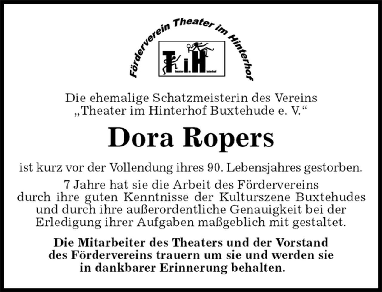 <p>Die ehemalige Schatzmeisterin des Vereins<br />„Theater im Hinterhof Buxtehude e. V.“<br />Dora Ropers<br />ist kurz vor der Vollendung ihres 90. Lebensjahres gestorben.<br />7 Jahre hat sie die Arbeit des Fördervereins<br />durch ihre guten Kenntnisse der Kulturszene Buxtehudes und durch ihre außerordentliche Genauigkeit bei der<br />Erledigung ihrer Aufgaben maßgeblich mit gestaltet.<br />Die Mitarbeiter des Theaters und der Vorstand<br />des Fördervereins trauern um sie und werden sie<br />in dankbarer Erinnerung behalten.</p>