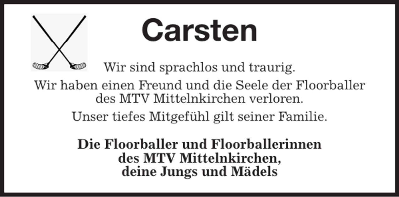 <p>Carsten<br />Wir sind sprachlos und traurig.<br />Wir haben einen Freund und die Seele der Floorballer<br />des MTV Mittelnkirchen verloren.<br />Unser tiefes Mitgefühl gilt seiner Familie.<br />Die Floorballer und Floorballerinnen<br />des MTV Mittelnkirchen,<br />deine Jungs und Mädels</p>