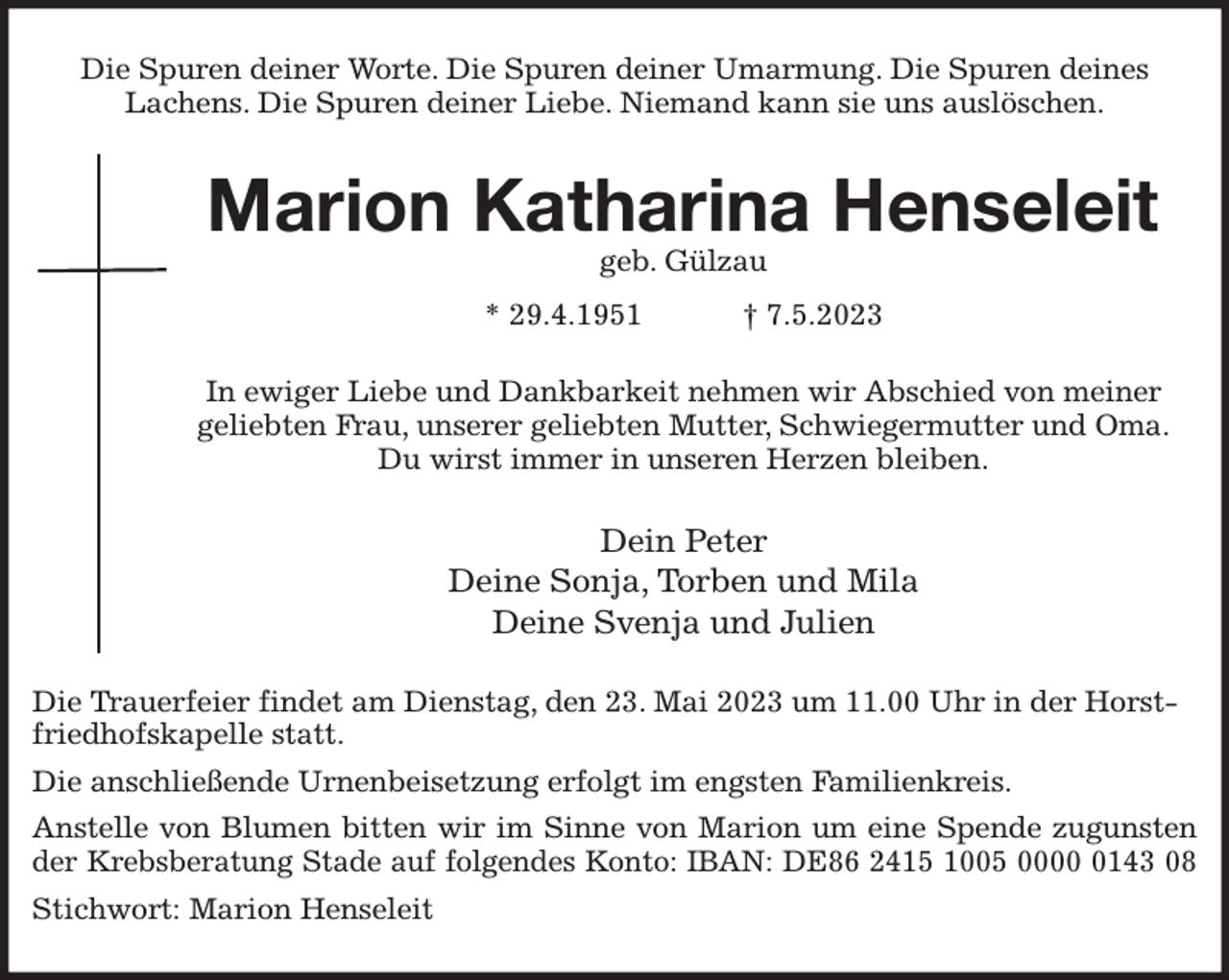 <p>Die Spuren deiner Worte. Die Spuren deiner Umarmung. Die Spuren deines<br />Lachens. Die Spuren deiner Liebe. Niemand kann sie uns auslöschen.<br />Marion Katharina Henseleit<br />geb. Gülzau<br />* 29.4.1951 † 7.5.2023<br />In ewiger Liebe und Dankbarkeit nehmen wir Abschied von meiner<br />geliebten Frau, unserer geliebten Mutter, Schwiegermutter und Oma.<br />Du wirst immer in unseren Herzen bleiben.<br />Dein Peter<br />Deine Sonja, Torben und Mila<br />Deine Svenja und Julien<br />Die Trauerfeier findet am Dienstag, den 23. Mai 2023 um 11.00 Uhr in der Horstfriedhofskapelle statt.<br />Die anschließende Urnenbeisetzung erfolgt im engsten Familienkreis.<br />Anstelle von Blumen bitten wir im Sinne von Marion um eine Spende zugunsten<br />der Krebsberatung Stade auf folgendes Konto: IBAN: DE86 2415 1005 0000 0143 08<br />Stichwort: Marion Henseleit</p>