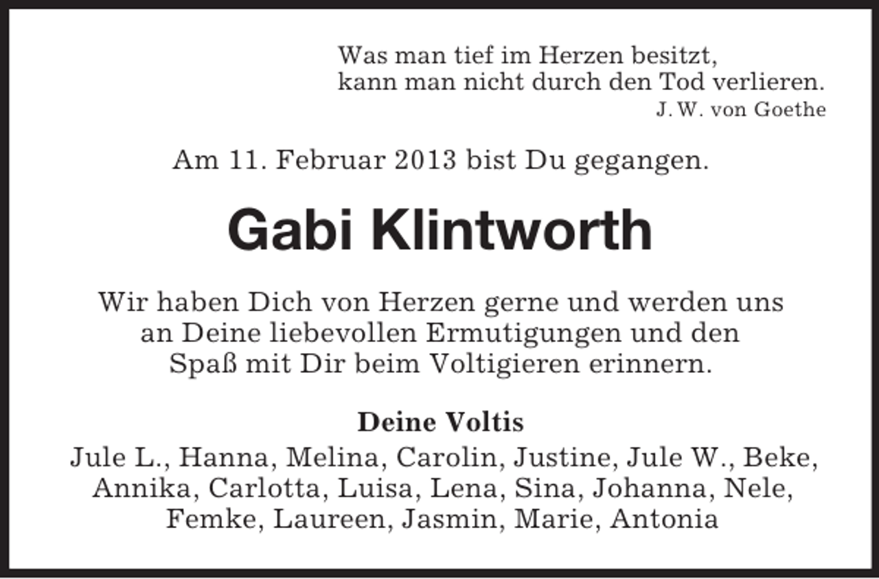 <p>Was man tief im Herzen besitzt,<br />kann man nicht durch den Tod verlieren.<br />J. W. von Goethe</p><p>Am 11. Februar 2013 bist Du gegangen.</p><p>Gabi Klintworth<br />Wir haben Dich von Herzen gerne und werden uns<br />an Deine liebevollen Ermutigungen und den<br />Spaß mit Dir beim Voltigieren erinnern.<br />Deine Voltis<br />Jule L., Hanna, Melina, Carolin, Justine, Jule W., Beke,<br />Annika, Carlotta, Luisa, Lena, Sina, Johanna, Nele,<br />Femke, Laureen, Jasmin, Marie, Antonia</p>