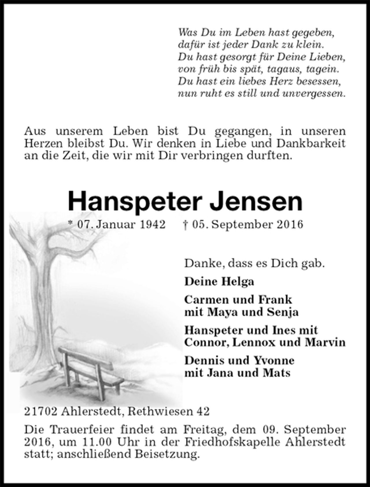 <p>Was Du im Leben hast gegeben,<br />dafür ist jeder Dank zu klein.<br />Du hast gesorgt für Deine Lieben,<br />von früh bis spät, tagaus, tagein.<br />Du hast ein liebes Herz besessen,<br />nun ruht es still und unvergessen.<br />Aus unserem Leben bist Du gegangen, in unseren<br />Herzen bleibst Du. Wir denken in Liebe und Dankbarkeit an die Zeit, die wir mit Dir verbringen durften.<br />Hanspeter Jensen<br />* 07. Januar 1942 † 05. September 2016<br />Danke, dass es Dich gab.<br />Deine Helga<br />Carmen und Frank<br />mit Maya und Senja<br />Hanspeter und Ines mit<br />Connor, Lennox und Marvin<br />Dennis und Yvonne<br />mit Jana und Mats<br />21702 Ahlerstedt, Rethwiesen 42<br />Die Trauerfeier findet am Freitag, dem 09. September 2016, um 11.00 Uhr in der Friedhofskapelle Ahlerstedt statt; anschließend Beisetzung.</p>