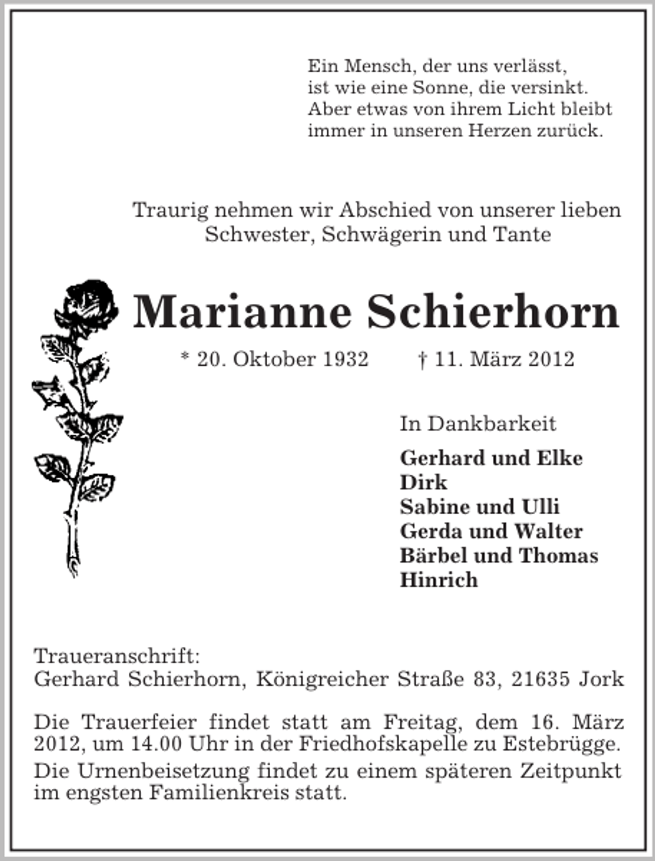 <p>Ein Mensch, der uns verlässt,<br />ist wie eine Sonne, die versinkt.<br />Aber etwas von ihrem Licht bleibt<br />immer in unseren Herzen zurück.</p><p>Traurig nehmen wir Abschied von unserer lieben<br />Schwester, Schwägerin und Tante</p><p>Marianne Schierhorn<br />* 20. Oktober 1932</p><p>† 11. März 2012<br />In Dankbarkeit<br />Gerhard und Elke<br />Dirk<br />Sabine und Ulli<br />Gerda und Walter<br />Bärbel und Thomas<br />Hinrich</p><p>Traueranschrift:<br />Gerhard Schierhorn, Königreicher Straße 83, 21635 Jork<br />Die Trauerfeier findet statt am Freitag, dem 16. März<br />2012, um 14.00 Uhr in der Friedhofskapelle zu Estebrügge.<br />Die Urnenbeisetzung findet zu einem späteren Zeitpunkt<br />im engsten Familienkreis statt.</p>