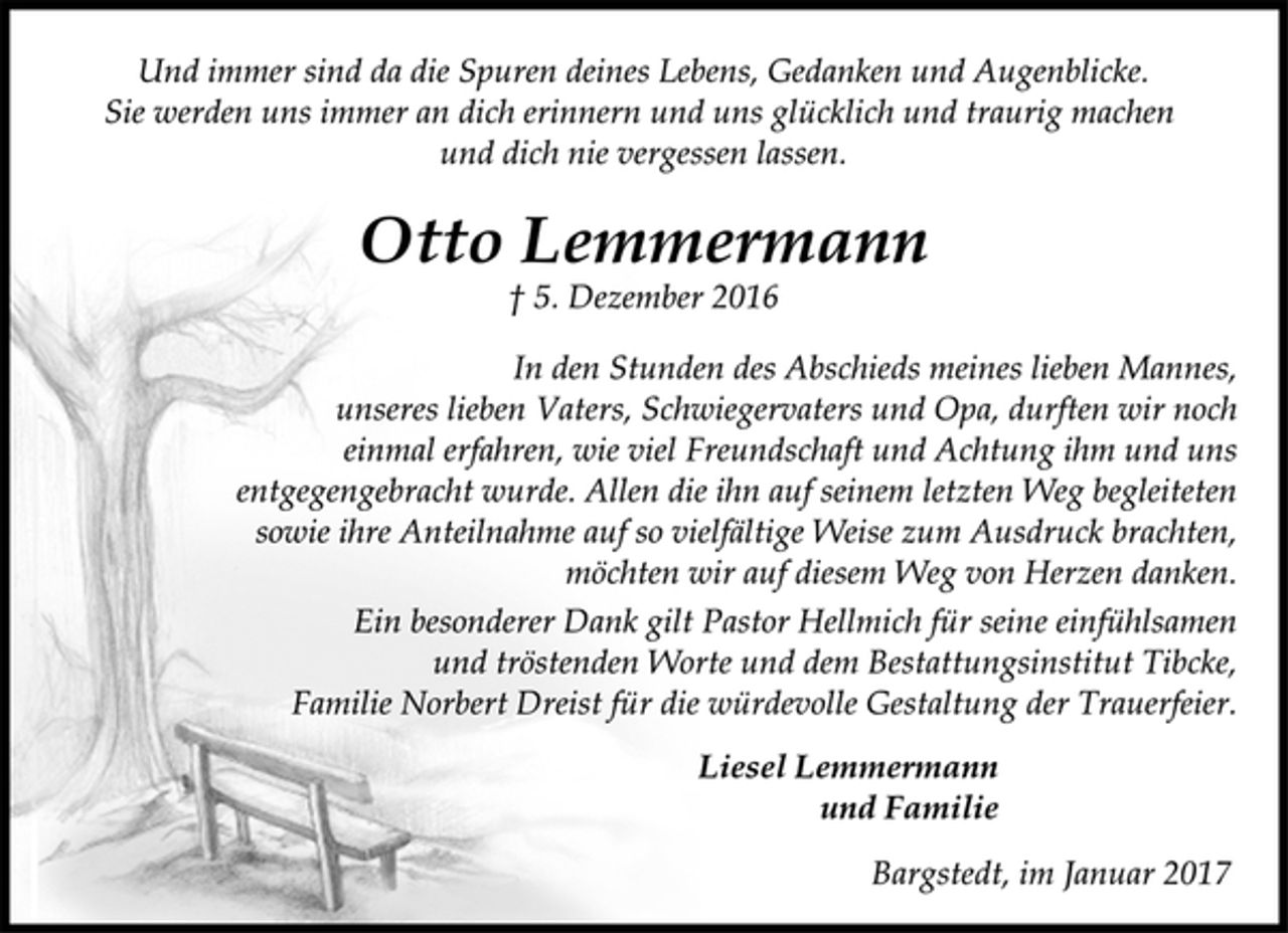 <p>Und immer sind da die Spuren deines Lebens, Gedanken und Augenblicke.<br />Sie werden uns immer an dich erinnern und uns glücklich und traurig machen und dich nie vergessen lassen.<br />Otto Lemmermann<br />† 5. Dezember 2016<br />In den Stunden des Abschieds meines lieben Mannes,<br />unseres lieben Vaters, Schwiegervaters und Opa, durften wir noch<br />einmal erfahren, wie viel Freundschaft und Achtung ihm und uns<br />entgegengebracht wurde. Allen die ihn auf seinem letzten Weg begleiteten sowie ihre Anteilnahme auf so vielfältige Weise zum Ausdruck brachten, möchten wir auf diesem Weg von Herzen danken.<br />Ein besonderer Dank gilt Pastor Hellmich für seine einfühlsamen<br />und tröstenden Worte und dem Bestattungsinstitut Tibcke,<br />Familie Norbert Dreist für die würdevolle Gestaltung der Trauerfeier.<br />Liesel Lemmermann<br />und Familie<br />Bargstedt, im Januar 2017</p>