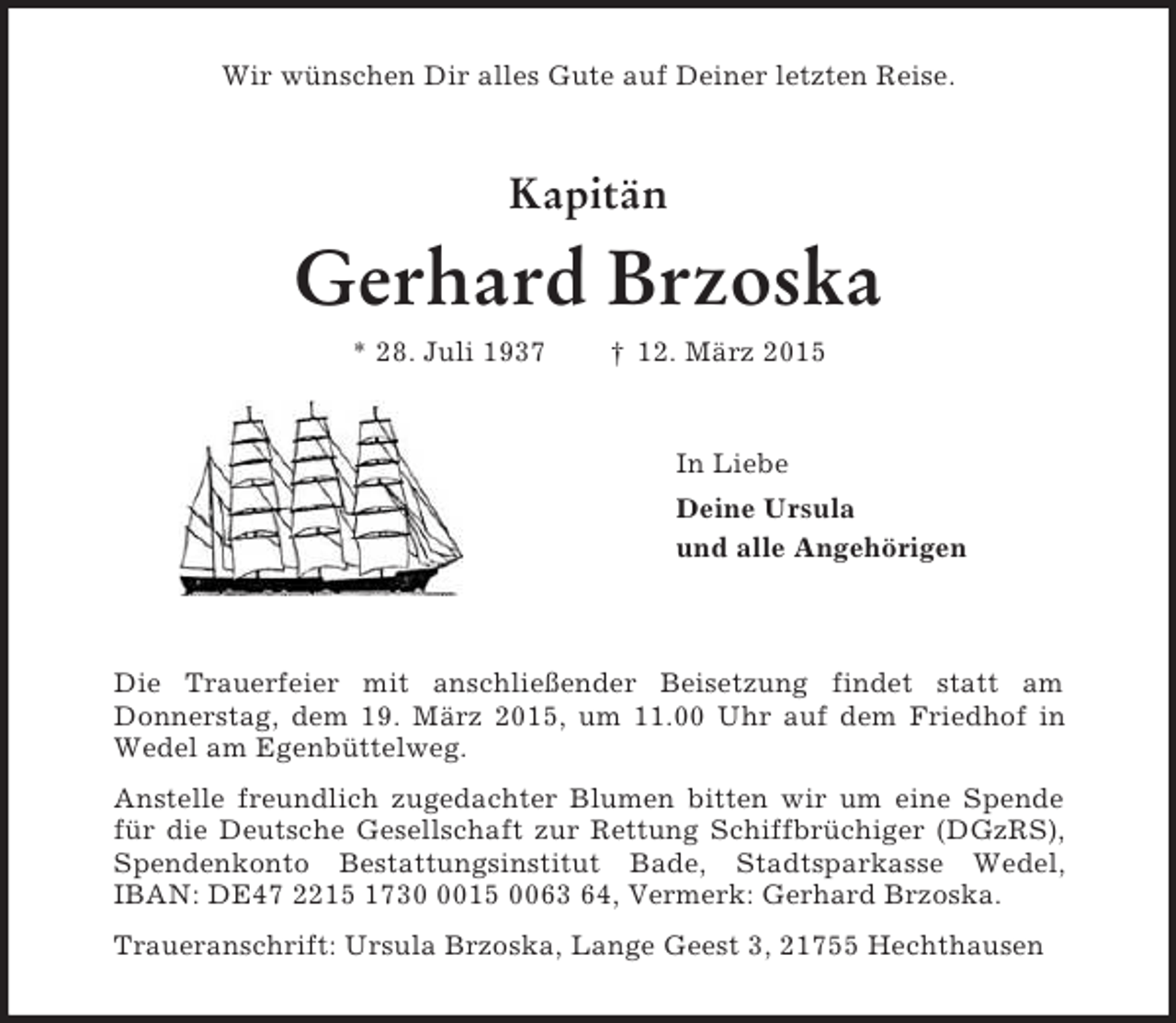 <p>Wir wünschen Dir alles Gute auf Deiner letzten Reise.<br />Kapitän</p><p>Gerhard Brzoska<br />* 28. Juli 1937 † 12. März 2015<br />In Liebe<br />Deine Ursula<br />und alle Angehörigen<br />Die Trauerfeier mit anschließender Beisetzung findet statt am<br />Donnerstag, dem 19. März 2015, um 11.00 Uhr auf dem Friedhof in Wedel am Egenbüttelweg.<br />Anstelle freundlich zugedachter Blumen bitten wir um eine Spende für die Deutsche Gesellschaft zur Rettung Schiffbrüchiger (DGzRS), Spendenkonto Bestattungsinstitut Bade, Stadtsparkasse Wedel, IBAN: DE47 2215 1730 0015 0063 64, Vermerk: Gerhard Brzoska.<br />Traueranschrift: Ursula Brzoska, Lange Geest 3, 21755 Hechthausen</p>
