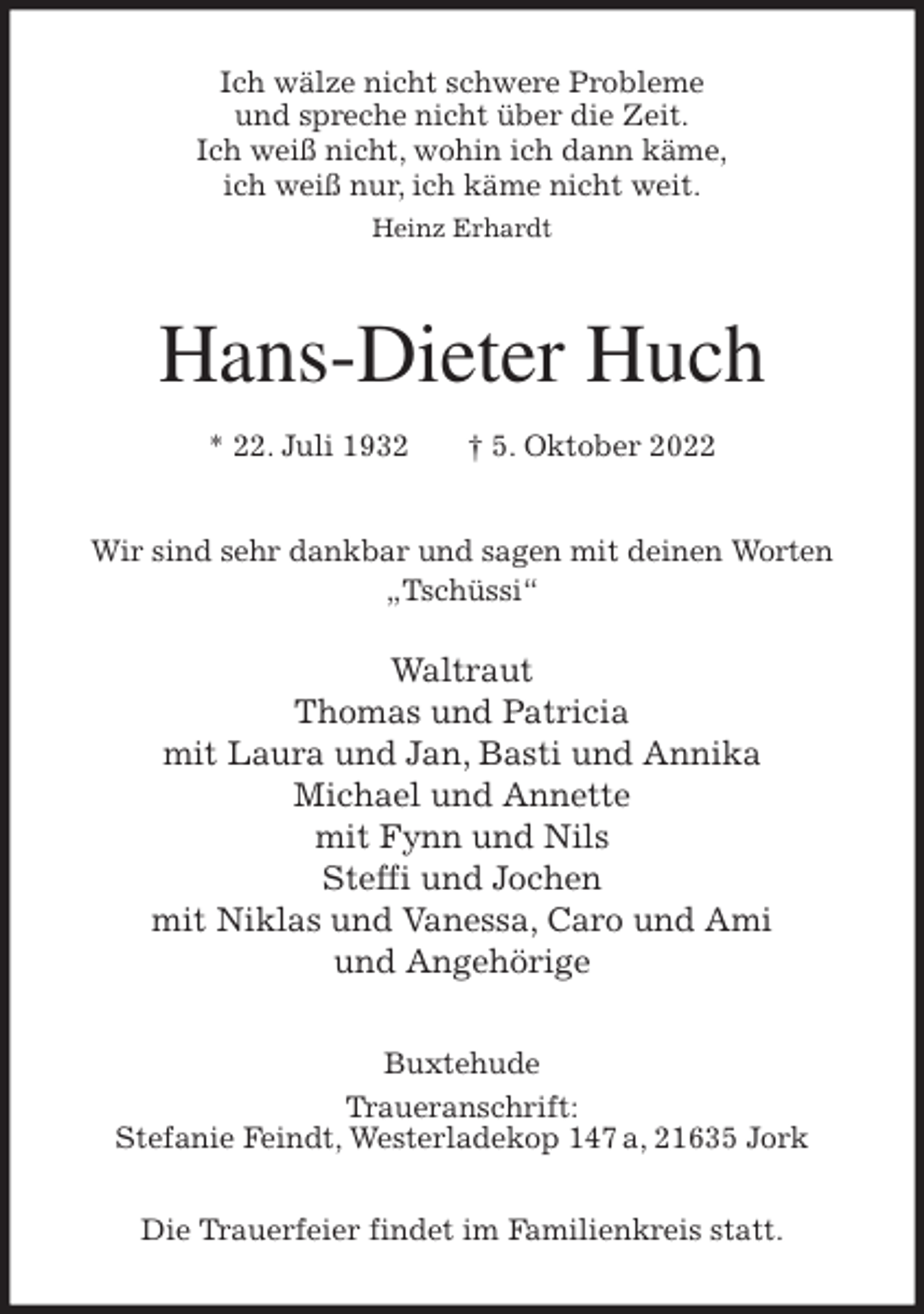 <p>Ich wälze nicht schwere Probleme<br />und spreche nicht über die Zeit.<br />Ich weiß nicht, wohin ich dann käme,<br />ich weiß nur, ich käme nicht weit.<br />Heinz Erhardt<br />Hans-Dieter Huch<br />* 22. Juli 1932 † 5. Oktober 2022<br />Wir sind sehr dankbar und sagen mit deinen Worten „Tschüssi“</p><p>Waltraut<br />Thomas und Patricia<br />mit Laura und Jan, Basti und Annika<br />Michael und Annette<br />mit Fynn und Nils<br />Steffi und Jochen<br />mit Niklas und Vanessa, Caro und Ami<br />und Angehörige<br />Buxtehude<br />Traueranschrift:<br />Stefanie Feindt, Westerladekop 147 a, 21635 Jork</p><p>Die Trauerfeier findet im Familienkreis statt.</p>