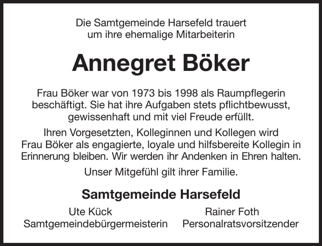 <p>Die Samtgemeinde Harsefeld trauert<br />um ihre ehemalige Mitarbeiterin<br />Annegret Böker<br />Frau Böker war von 1973 bis 1998 als Raumpflegerin<br />beschäftigt. Sie hat ihre Aufgaben stets pflichtbewusst,<br />gewissenhaft und mit viel Freude erfüllt.<br />Ihren Vorgesetzten, Kolleginnen und Kollegen wird<br />Frau Böker als engagierte, loyale und hilfsbereite Kollegin in Erinnerung bleiben. Wir werden ihr Andenken in Ehren halten.<br />Unser Mitgefühl gilt ihrer Familie.<br />Samtgemeinde Harsefeld<br />Ute Kück Rainer Foth<br />Samtgemeindebürgermeisterin Personalratsvorsitzender</p>