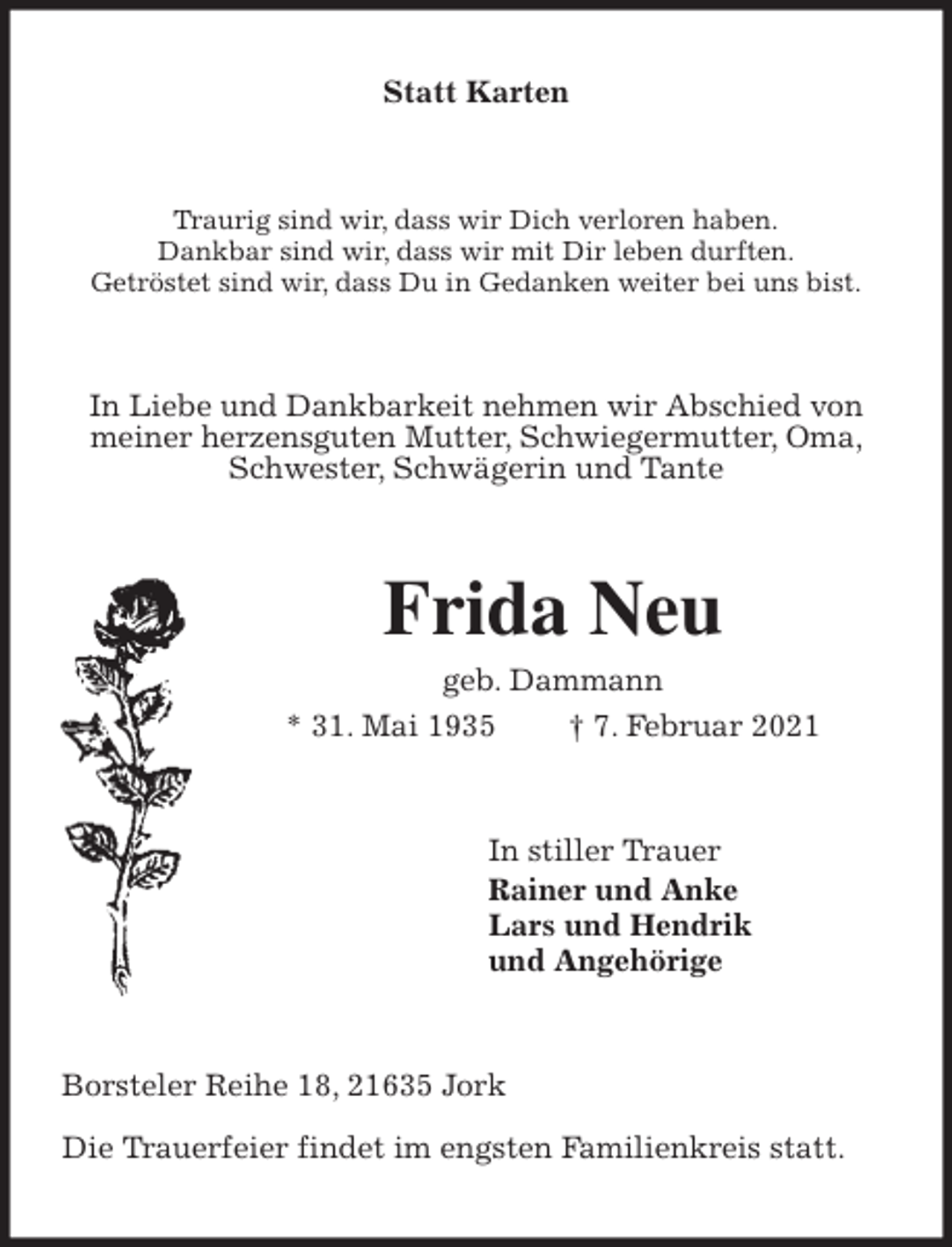 <p>Statt Karten<br />Traurig sind wir, dass wir Dich verloren haben.<br />Dankbar sind wir, dass wir mit Dir leben durften.<br />Getröstet sind wir, dass Du in Gedanken weiter bei uns bist.<br />In Liebe und Dankbarkeit nehmen wir Abschied von meiner herzensguten Mutter, Schwiegermutter, Oma, Schwester, Schwägerin und Tante<br />Frida Neu<br />geb. Dammann<br />* 31. Mai 1935 † 7. Februar 2021<br />In stiller Trauer<br />Rainer und Anke<br />Lars und Hendrik<br />und Angehörige<br />Borsteler Reihe 18, 21635 Jork</p>
<p>Die Trauerfeier findet im engsten Familienkreis statt.</p>