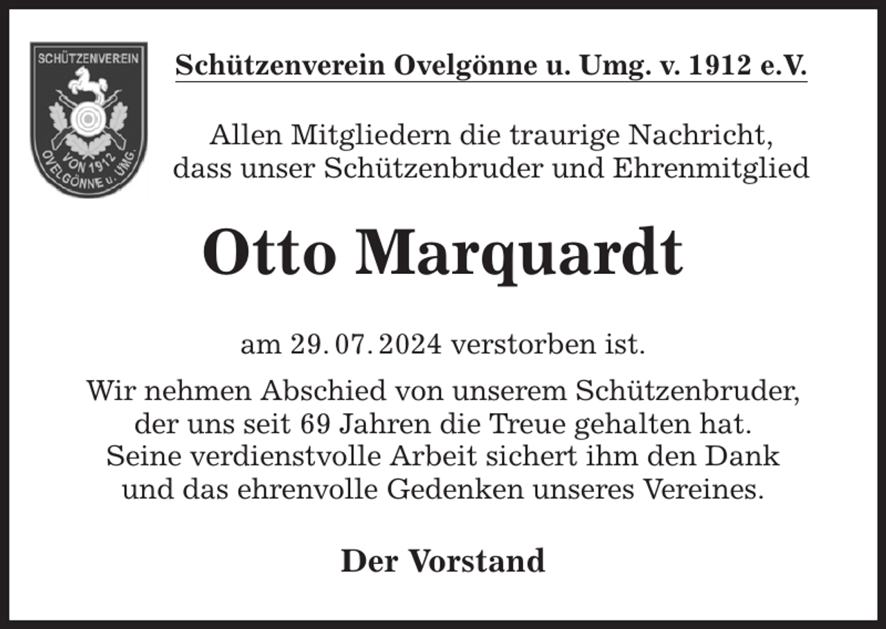 <p>Schützenverein Ovelgönne u. Umg. v. 1912 e.V.<br />Allen Mitgliedern die traurige Nachricht,<br />dass unser Schützenbruder und Ehrenmitglied<br />Otto Marquardt<br />am 29. 07. 2024 verstorben ist.<br />Wir nehmen Abschied von unserem Schützenbruder,<br />der uns seit 69 Jahren die Treue gehalten hat.<br />Seine verdienstvolle Arbeit sichert ihm den Dank<br />und das ehrenvolle Gedenken unseres Vereines.<br />Der Vorstand</p>