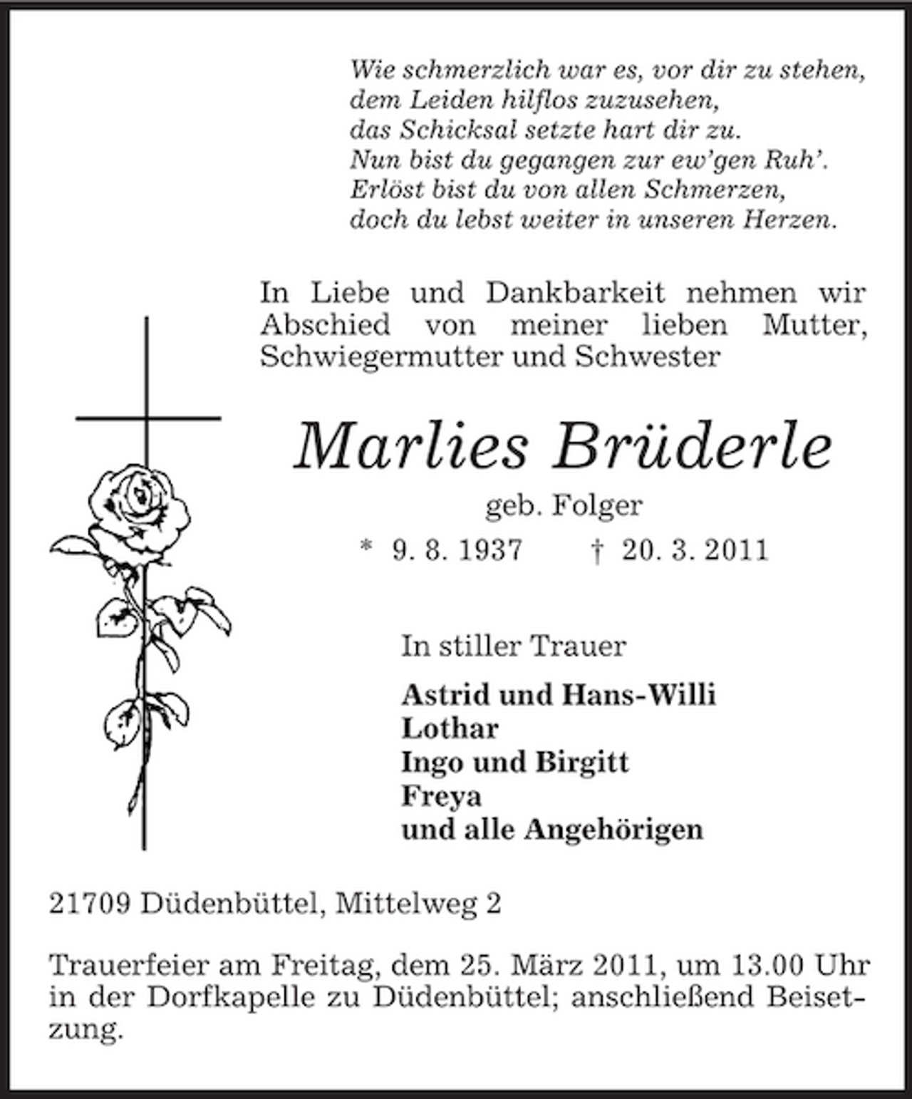 <p>Wie schmerzlich war es, vor dir zu stehen,<br />dem Leiden hilflos zuzusehen,<br />das Schicksal setzte hart dir zu.<br />Nun bist du gegangen zur ew’gen Ruh’.<br />Erlöst bist du von allen Schmerzen,<br />doch du lebst weiter in unseren Herzen.<br />In Liebe und Dankbarkeit nehmen wir Abschied von meiner lieben Mutter, Schwiegermutter und Schwester<br />Marlies Brüderle<br />geb. Folger<br />* 9. 8. 1937 † 20. 3. 2011<br />In stiller Trauer<br />Astrid und Hans-Willi<br />Lothar<br />Ingo und Birgitt<br />Freya<br />und alle Angehörigen<br />21709 Düdenbüttel, Mittelweg 2</p><p>Trauerfeier am Freitag, dem 25. März 2011, um 13.00 Uhr in der Dorfkapelle zu Düdenbüttel; anschließend Beisetzung.</p>