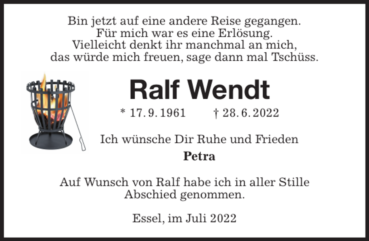 <p>Bin jetzt auf eine andere Reise gegangen.<br />Für mich war es eine Erlösung.<br />Vielleicht denkt ihr manchmal an mich,<br />das würde mich freuen, sage dann mal Tschüss.<br />Ralf Wendt<br />* 17. 9. 1961 † 28. 6. 2022<br />Ich wünsche Dir Ruhe und Frieden<br />Petra<br />Auf Wunsch von Ralf habe ich in aller Stille<br />Abschied genommen.</p><p>Essel, im Juli 2022</p>