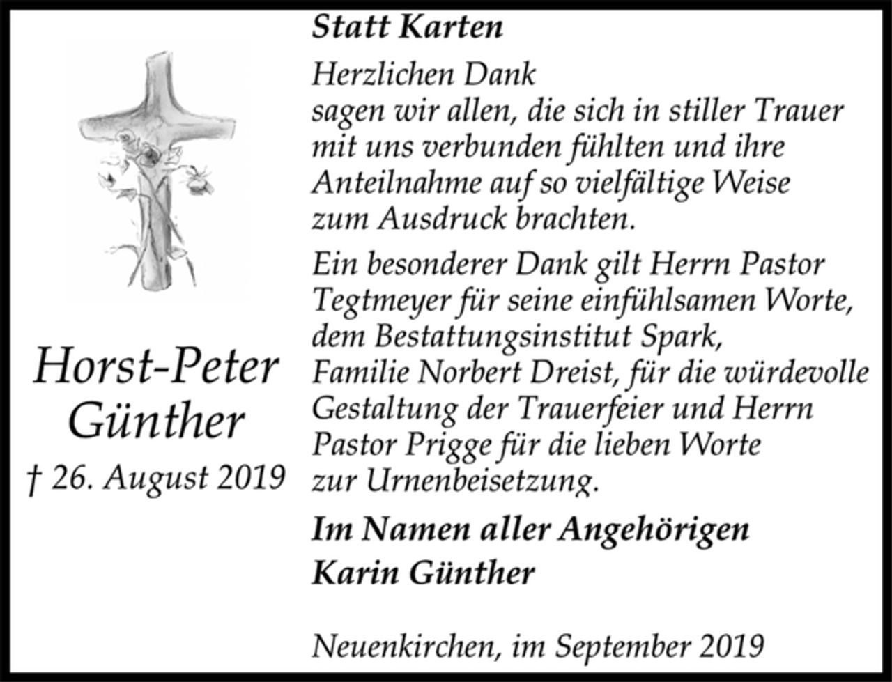 <p>Statt Karten<br />Herzlichen Dank<br />sagen wir allen, die sich in stiller Trauer<br />mit uns verbunden fühlten und ihre<br />Anteilnahme auf so vielfältige Weise<br />zum Ausdruck brachten.<br />Ein besonderer Dank gilt Herrn Pastor<br />Tegtmeyer für seine einfühlsamen Worte,<br />dem Bestattungsinstitut Spark,<br />Familie Norbert Dreist, für die würdevolle<br />Gestaltung der Trauerfeier und Herrn<br />Pastor Prigge für die lieben Worte<br />zur Urnenbeisetzung.<br />Im Namen aller Angehörigen<br />Karin Günther<br />Neuenkirchen, im September 2019<br />Horst-Peter<br />Günther<br />† 26. August 2019</p>
