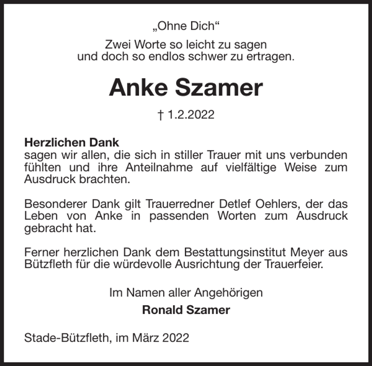<p>„Ohne Dich“<br />Zwei Worte so leicht zu sagen<br />und doch so endlos schwer zu ertragen.<br />Anke Szamer</p>
<p>† 1.2.2022<br />Herzlichen Dank<br />sagen wir allen, die sich in stiller Trauer mit uns verbunden fühlten und ihre Anteilnahme auf vielfältige Weise zum<br />Ausdruck brachten.</p>
<p>Besonderer Dank gilt Trauerredner Detlef Oehlers, der das Leben von Anke in passenden Worten zum Ausdruck<br />gebracht hat.</p>
<p>Ferner herzlichen Dank dem Bestattungsinstitut Meyer aus Bützfleth für die würdevolle Ausrichtung der Trauerfeier.<br />Im Namen aller Angehörigen<br />Ronald Szamer<br />Stade-Bützfleth, im März 2022</p>