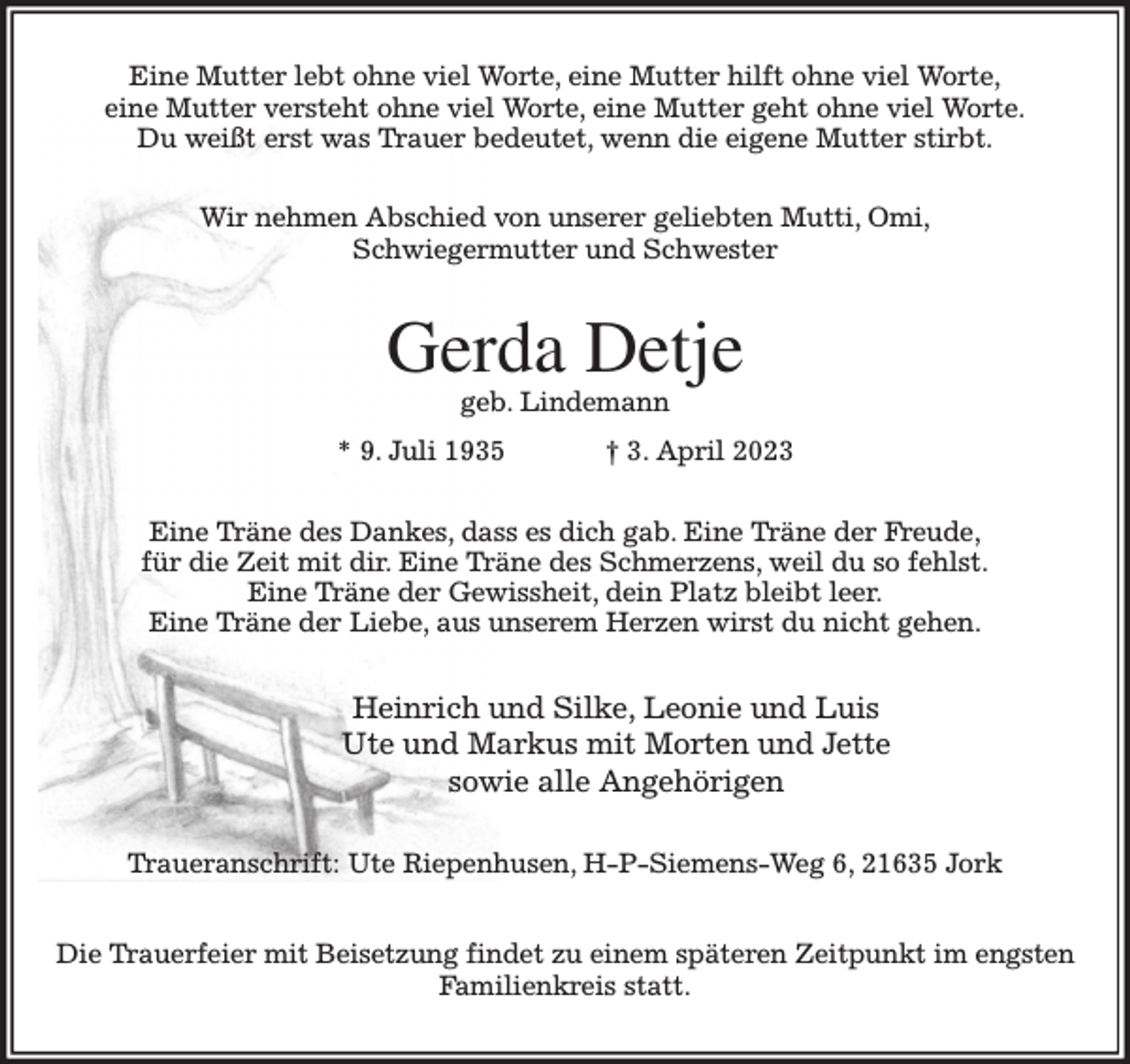 <p>Eine Mutter lebt ohne viel Worte, eine Mutter hilft ohne viel Worte,<br />eine Mutter versteht ohne viel Worte, eine Mutter geht ohne viel Worte.<br />Du weißt erst was Trauer bedeutet, wenn die eigene Mutter stirbt.<br />Wir nehmen Abschied von unserer geliebten Mutti, Omi,<br />Schwiegermutter und Schwester<br />Gerda Detje<br />geb. Lindemann<br />* 9. Juli 1935 † 3. April 2023<br />Eine Träne des Dankes, dass es dich gab. Eine Träne der Freude,<br />für die Zeit mit dir. Eine Träne des Schmerzens, weil du so fehlst.<br />Eine Träne der Gewissheit, dein Platz bleibt leer.<br />Eine Träne der Liebe, aus unserem Herzen wirst du nicht gehen.<br />Heinrich und Silke, Leonie und Luis<br />Ute und Markus mit Morten und Jette<br />sowie alle Angehörigen<br />Traueranschrift: Ute Riepenhusen, H-P-Siemens-Weg 6, 21635 Jork</p><p>Die Trauerfeier mit Beisetzung findet zu einem späteren Zeitpunkt im engsten<br />Familienkreis statt.</p>