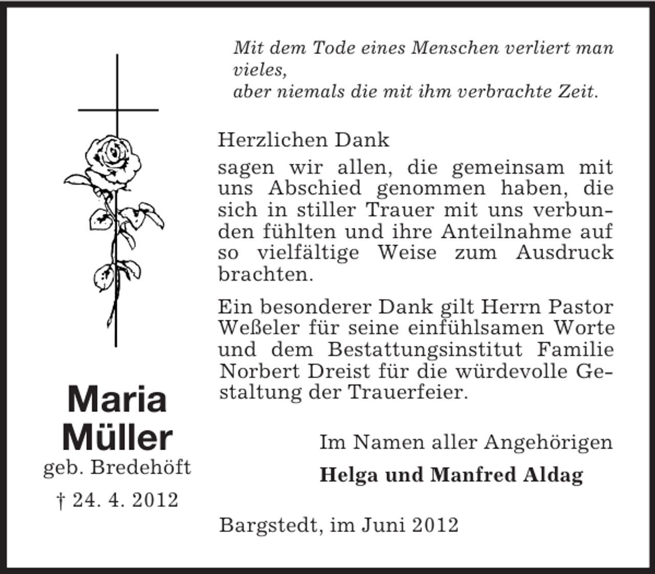 <p>Mit dem Tode eines Menschen verliert man<br />vieles,<br />aber niemals die mit ihm verbrachte Zeit.</p><p>Herzlichen Dank<br />sagen wir allen, die gemeinsam mit<br />uns Abschied genommen haben, die<br />sich in stiller Trauer mit uns verbunden fühlten und ihre Anteilnahme auf<br />so vielfältige Weise zum Ausdruck<br />brachten.</p><p>Maria<br />Müller<br />geb. Bredehöft<br />† 24. 4. 2012</p><p>Ein besonderer Dank gilt Herrn Pastor<br />Weßeler für seine einfühlsamen Worte<br />und dem Bestattungsinstitut Familie<br />Norbert Dreist für die würdevolle Gestaltung der Trauerfeier.<br />Im Namen aller Angehörigen<br />Helga und Manfred Aldag<br />Bargstedt, im Juni 2012</p>