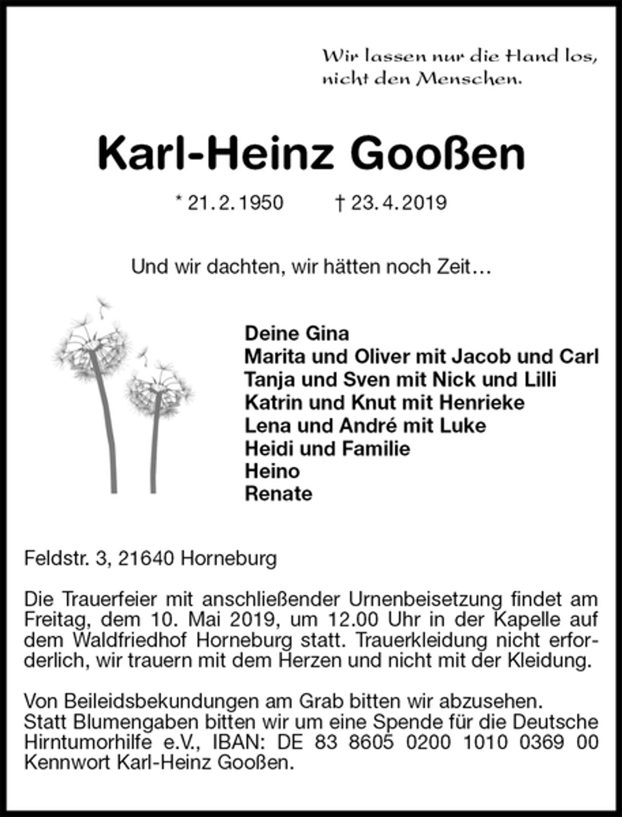 <p>Wir lassen nur die Hand los,<br />nicht den Menschen.<br />Karl-Heinz Gooßen<br />* 21. 2. 1950 † 23. 4. 2019<br />Und wir dachten, wir hätten noch Zeit…<br />Deine Gina<br />Marita und Oliver mit Jacob und Carl<br />Tanja und Sven mit Nick und Lilli<br />Katrin und Knut mit Henrieke<br />Lena und André mit Luke<br />Heidi und Familie<br />Heino<br />Renate<br />Feldstr. 3, 21640 Horneburg</p><p>Die Trauerfeier mit anschließender Urnenbeisetzung findet am Freitag, dem 10. Mai 2019, um 12.00 Uhr in der Kapelle auf dem Waldfriedhof Horneburg statt. Trauerkleidung nicht erforderlich, wir trauern mit dem Herzen und nicht mit der Kleidung.<br />Von Beileidsbekundungen am Grab bitten wir abzusehen.<br />Statt Blumengaben bitten wir um eine Spende für die Deutsche Hirntumorhilfe e.V., IBAN: DE 83 8605 0200 1010 0369 00 Kennwort Karl-Heinz Gooßen.</p>