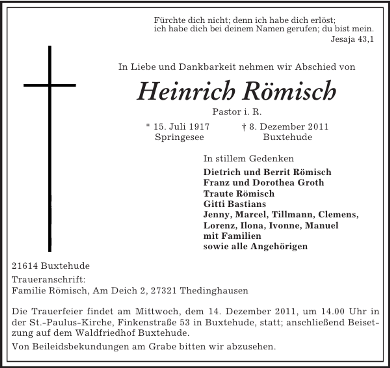 <p>Fürchte dich nicht; denn ich habe dich erlöst;<br />ich habe dich bei deinem Namen gerufen; du bist mein.<br />Jesaja 43,1<br />In Liebe und Dankbarkeit nehmen wir Abschied von<br />Heinrich Römisch<br />Pastor i. R.<br />* 15. Juli 1917 † 8. Dezember 2011<br />Springesee Buxtehude<br />In stillem Gedenken<br />Dietrich und Berrit Römisch<br />Franz und Dorothea Groth<br />Traute Römisch<br />Gitti Bastians<br />Jenny, Marcel, Tillmann, Clemens,<br />Lorenz, Ilona, Ivonne, Manuel<br />mit Familien<br />sowie alle Angehörigen<br />21614 Buxtehude<br />Traueranschrift:<br />Familie Römisch, Am Deich 2, 27321 Thedinghausen</p><p>Die Trauerfeier findet am Mittwoch, dem 14. Dezember 2011, um 14.00 Uhr in der St.-Paulus-Kirche, Finkenstraße 53 in Buxtehude, statt; anschließend Beisetzung auf dem Waldfriedhof Buxtehude.<br />Von Beileidsbekundungen am Grabe bitten wir abzusehen.</p>