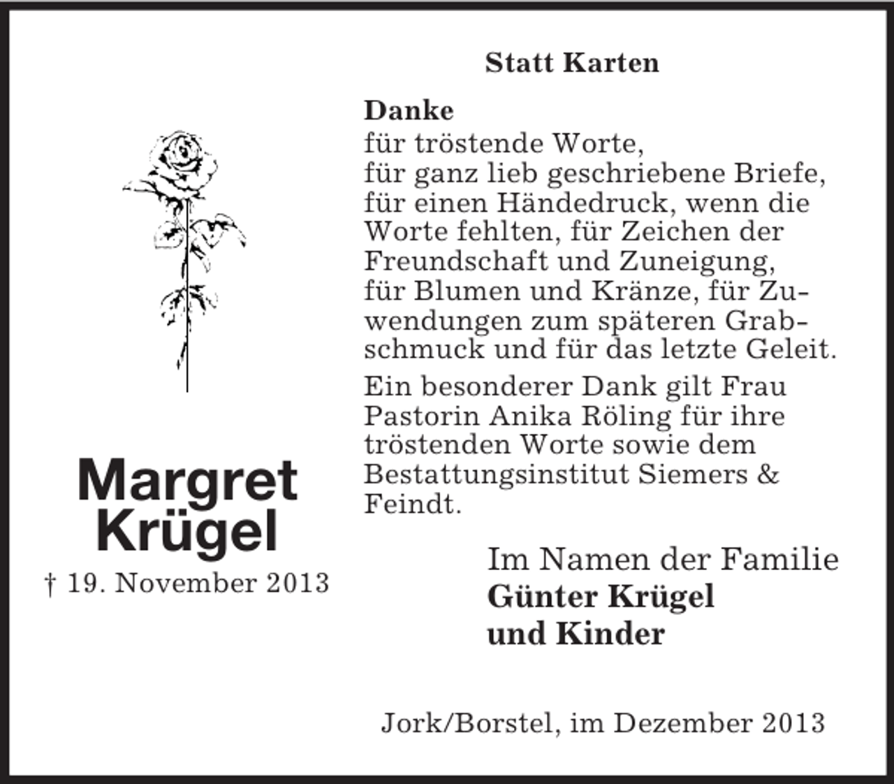 <p>Margret<br />Krügel<br />† 19. November 2013<br />Statt Karten<br />Danke<br />für tröstende Worte,<br />für ganz lieb geschriebene Briefe,<br />für einen Händedruck, wenn die Worte fehlten, für Zeichen der Freundschaft und Zuneigung,<br />für Blumen und Kränze, für Zuwendungen zum späteren Grabschmuck und für das letzte Geleit.<br />Ein besonderer Dank gilt Frau Pastorin Anika Röling für ihre tröstenden Worte sowie dem<br />Bestattungsinstitut Siemers</p>