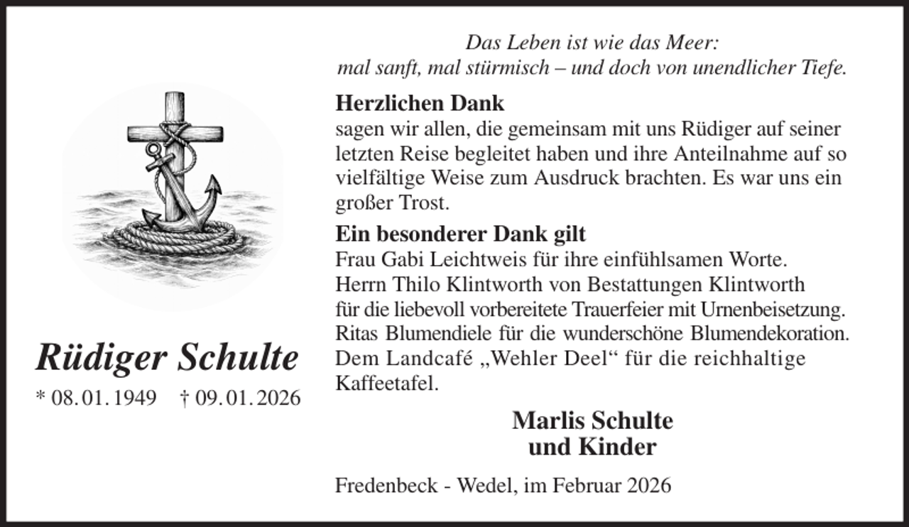 <p>Das Leben ist wie das Meer:<br />mal sanft, mal stürmisch - und doch von unendlicher Tiefe.<br />Herzlichen Dank<br />sagen wir allen, die gemeinsam mit uns Rüdiger auf seiner letzten Reise begleitet haben und ihre Anteilnahme auf so vielfältige Weise zum Ausdruck brachten. Es war uns ein großer Trost.<br />Ein besonderer Dank gilt<br />Frau Gabi Leichtweis für ihre einfühlsamen Worte.<br />Herrn Thilo Klintworth von Bestattungen Klintworth<br />für die liebevoll vorbereitete Trauerfeier mit Urnenbeisetzung.<br />Ritas Blumendiele für die wunderschöne Blumendekoration.<br />Dem Landcafé „Wehler Deel“ für die reichhaltige<br />Kaffeetafel.<br />Marlis Schulte<br />und Kinder<br />Fredenbeck - Wedel, im Februar 2026<br />Rüdiger Schulte<br />* 08. 01. 1949 † 09. 01. 2026</p>