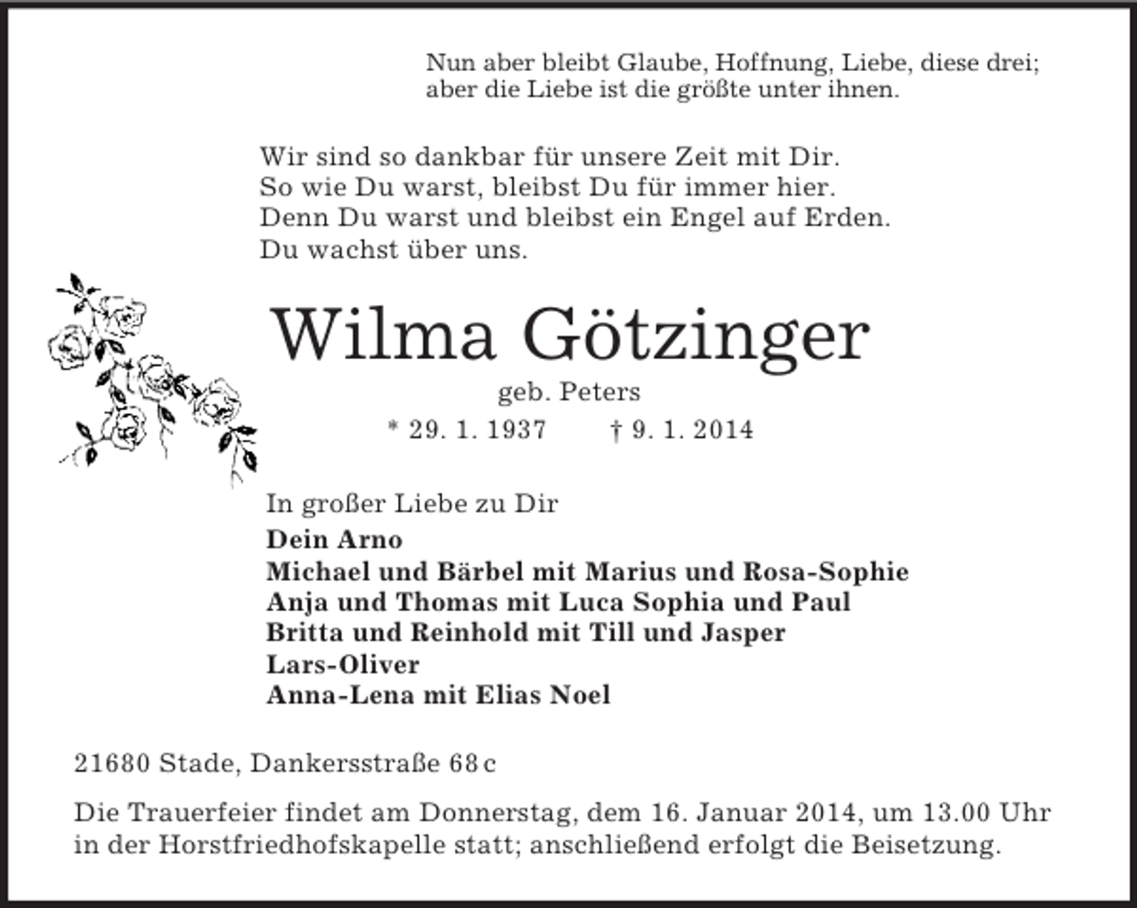 <p>Nun aber bleibt Glaube, Hoffnung, Liebe, diese drei;<br />aber die Liebe ist die größte unter ihnen.<br />Wir sind so dankbar für unsere Zeit mit Dir.<br />So wie Du warst, bleibst Du für immer hier.<br />Denn Du warst und bleibst ein Engel auf Erden.<br />Du wachst über uns.<br />Wilma Götzinger<br />geb. Peters<br />* 29. 1. 1937 † 9. 1. 2014<br />In großer Liebe zu Dir<br />Dein Arno<br />Michael und Bärbel mit Marius und Rosa-Sophie<br />Anja und Thomas mit Luca Sophia und Paul<br />Britta und Reinhold mit Till und Jasper<br />Lars-Oliver<br />Anna-Lena mit Elias Noel<br />21680 Stade, Dankersstraße 68 c<br />Die Trauerfeier findet am Donnerstag, dem 16. Januar 2014, um 13.00 Uhr in der Horstfriedhofskapelle statt; anschließend erfolgt die Beisetzung.</p>