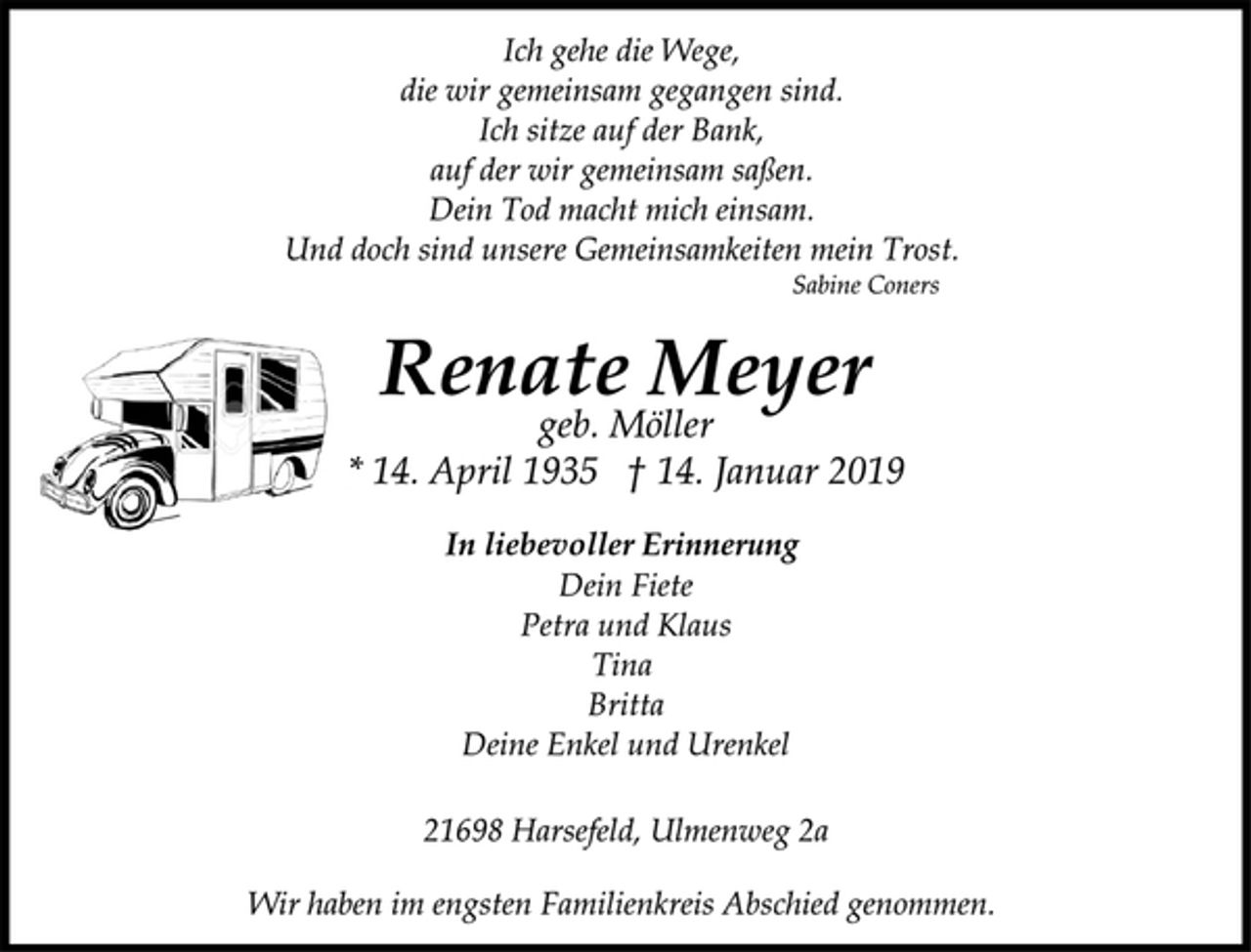<p>Ich gehe die Wege,<br />die wir gemeinsam gegangen sind.<br />Ich sitze auf der Bank,<br />auf der wir gemeinsam saßen.<br />Dein Tod macht mich einsam.<br />Und doch sind unsere Gemeinsamkeiten mein Trost.<br />Sabine Coners<br />Renate Meyer<br />geb. Möller<br />* 14. April 1935 † 14. Januar 2019<br />In liebevoller Erinnerung<br />Dein Fiete<br />Petra und Klaus<br />Tina<br />Britta<br />Deine Enkel und Urenkel<br />21698 Harsefeld, Ulmenweg 2a<br />Wir haben im engsten Familienkreis Abschied genommen.</p>