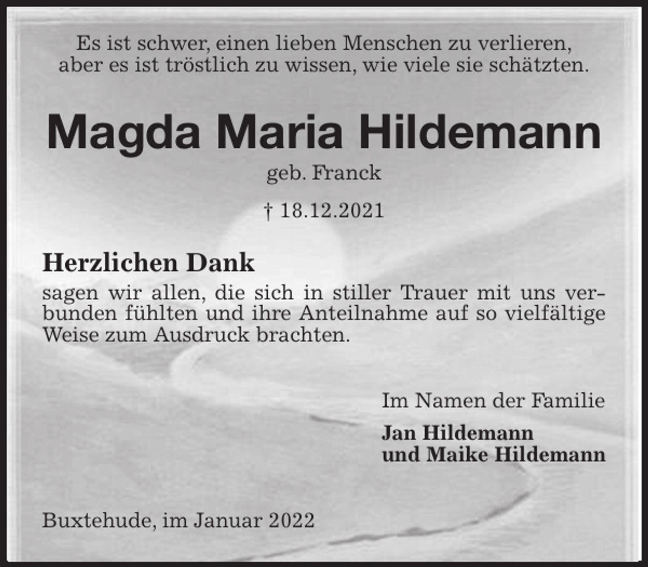<p>Es ist schwer, einen lieben Menschen zu verlieren,<br />aber es ist tröstlich zu wissen, wie viele sie schätzten.<br />Magda Maria Hildemann<br />geb. Franck<br />† 18.12.2021<br />Herzlichen Dank<br />sagen wir allen, die sich in stiller Trauer mit uns verbunden fühlten und ihre Anteilnahme auf so vielfältige Weise zum Ausdruck brachten.</p>
<p>Im Namen der Familie<br />Jan Hildemann<br />und Maike Hildemann</p>
<p>Buxtehude, im Januar 2022</p>