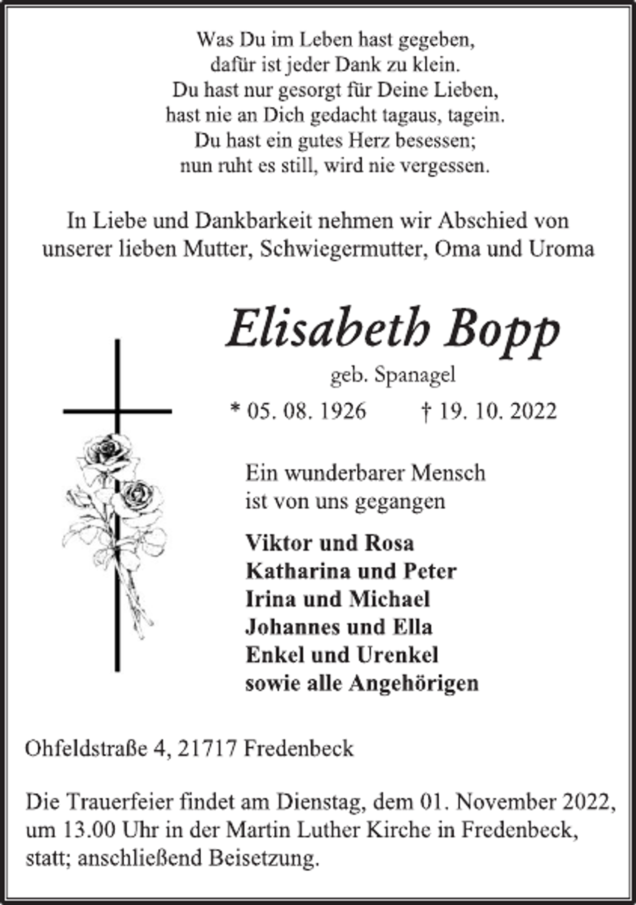 <p>Was Du im Leben hast gegeben,<br />dafür ist jeder Dank zu klein.<br />Du hast nur gesorgt für Deine Lieben,<br />hast nie an Dich gedacht tagaus, tagein.<br />Du hast ein gutes Herz besessen;<br />nun ruht es still, wird nie vergessen.<br />In Liebe und Dankbarkeit nehmen wir Abschied von<br />unserer lieben Mutter, Schwiegermutter, Oma und Uroma<br />Elisabeth Bopp<br />geb. Spanagel<br />* 05. 08. 1926 † 19. 10. 2022<br />Ein wunderbarer Mensch<br />ist von uns gegangen<br />Viktor und Rosa<br />Katharina und Peter<br />Irina und Michael<br />Johannes und Ella<br />Enkel und Urenkel<br />sowie alle Angehörigen<br />Ohfeldstraße 4, 21717 Fredenbeck<br />Die Trauerfeier findet am Dienstag, dem 01. November 2022,<br />um 13.00 Uhr in der Martin Luther Kirche in Fredenbeck,<br />statt; anschließend Beisetzung.</p>