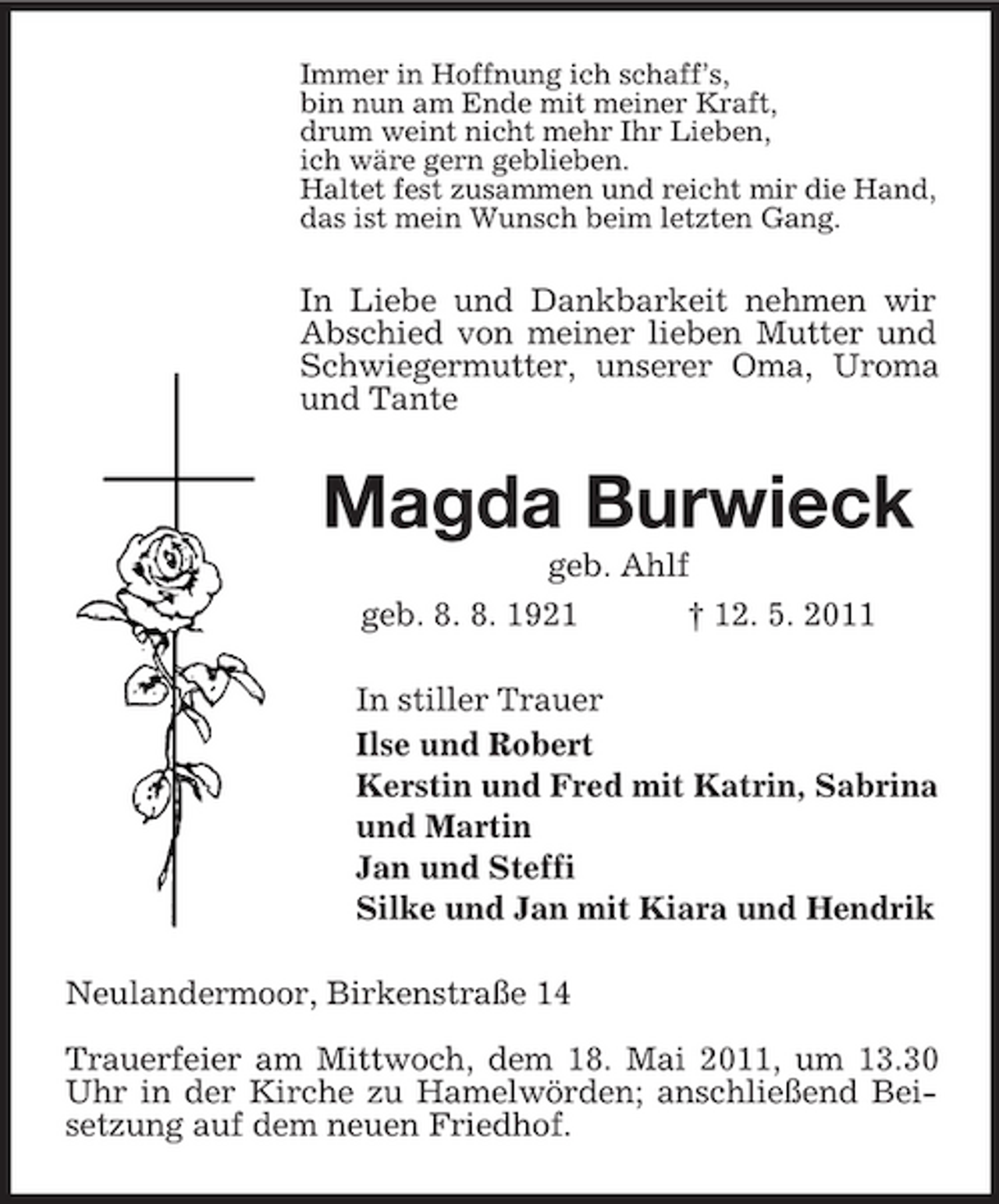 <p>Immer in Hoffnung ich schaff’s, bin nun am Ende mit meiner Kraft, drum weint nicht mehr Ihr Lieben, ich wäre gern geblieben. Haltet fest zusammen und reicht mir die Hand, das ist mein Wunsch beim letzten Gang.</p><p>In Liebe und Dankbarkeit nehmen wir Abschied von meiner lieben Mutter und Schwiegermutter, unserer Oma, Uroma und Tante</p><p>Magda Burwieck<br />geb. Ahlf geb. 8. 8. 1921 † 12. 5. 2011 In stiller Trauer Ilse und Robert Kerstin und Fred mit Katrin, Sabrina und Martin Jan und Steffi Silke und Jan mit Kiara und Hendrik Neulandermoor, Birkenstraße 14 Trauerfeier am Mittwoch, dem 18. Mai 2011, um 13.30 Uhr in der Kirche zu Hamelwörden; anschließend Beisetzung auf dem neuen Friedhof.</p>
