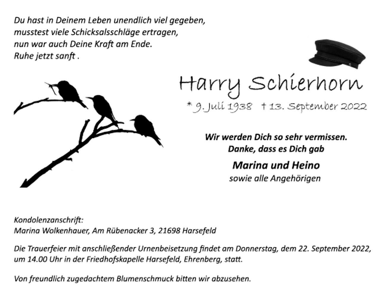 <p>Du hast in Deinem Leben unendlich viel gegeben,<br />musstest viele Schicksalsschläge ertragen,<br />nun war auch Deine Kraft am Ende.<br />Ruhe jetzt sanft.<br />Harry Schierhorn<br />* 9. Juli 1938 † 13. September 2022<br />Wir werden Dich so sehr vermissen.<br />Danke, dass es Dich gab<br />Marina und Heino<br />sowie alle Angehörigen<br />Kondolenzanschrift:<br />Marina Wolkenhauer, Am Rübenacker 3, 21698 Harsefeld<br />Die Trauerfeier mit anschließender Urnenbeisetzung findet am Donnerstag, dem 22. September 2022,<br />um 14.00 Uhr in der Friedhofskapelle Harsefeld, Ehrenberg, statt.<br />Von freundlich zugedachtem Blumenschmuck bitten wir abzusehen.</p>