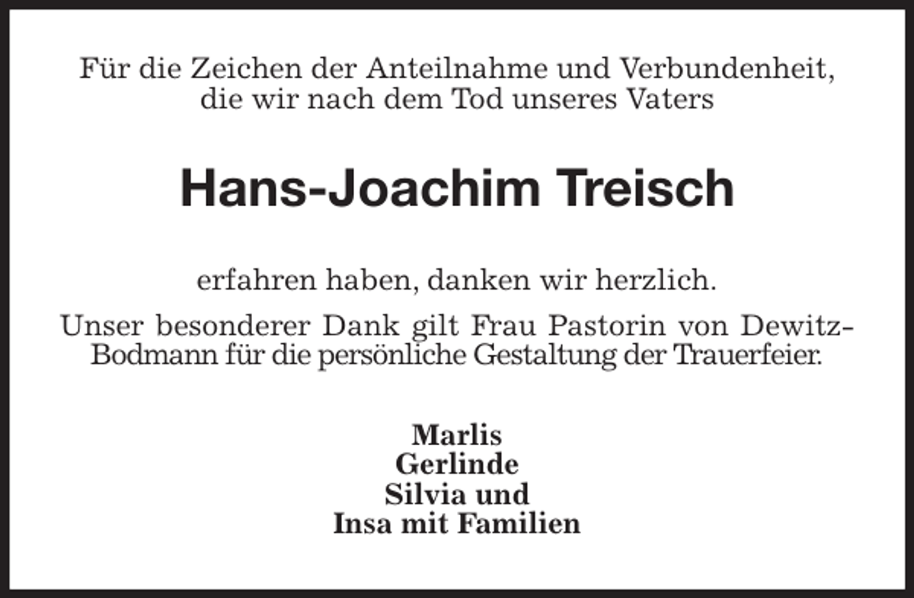 <p>Für die Zeichen der Anteilnahme und Verbundenheit,<br />die wir nach dem Tod unseres Vaters<br />Hans-Joachim Treisch<br />erfahren haben, danken wir herzlich.<br />Unser besonderer Dank gilt Frau Pastorin von Dewitz-Bodmann für die persönliche Gestaltung der Trauerfeier.<br />Marlis<br />Gerlinde<br />Silvia und<br />Insa mit Familien</p>