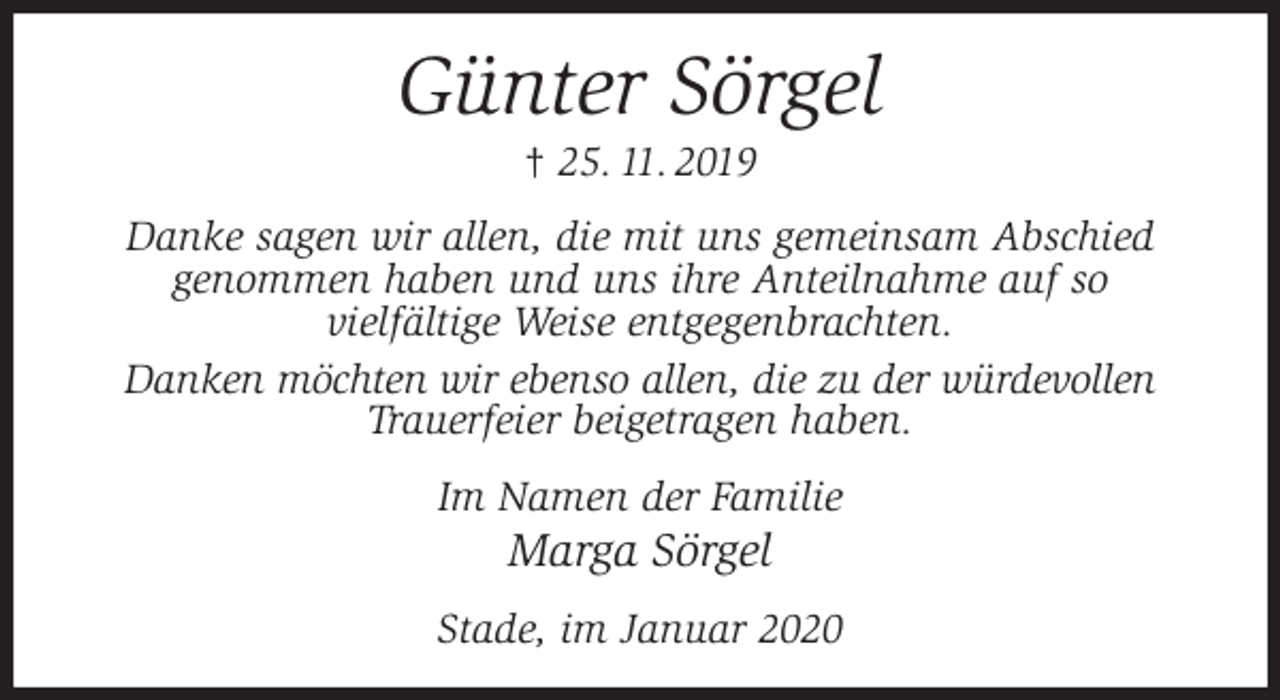 <p>Günter Sörgel<br />† 25. 11. 2019<br />Danke sagen wir allen, die mit uns gemeinsam Abschied<br />genommen haben und uns ihre Anteilnahme auf so<br />vielfältige Weise entgegenbrachten.<br />Danken möchten wir ebenso allen, die zu der würdevollen<br />Trauerfeier beigetragen haben.<br />Im Namen der Familie<br />Marga Sörgel<br />Stade, im Januar 2020</p>