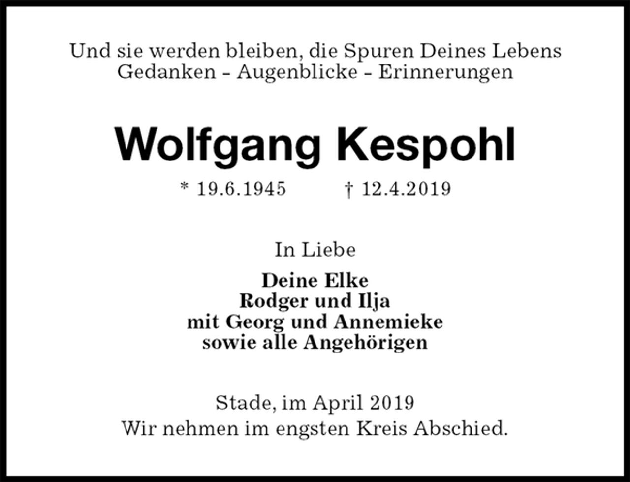 <p>Und sie werden bleiben, die Spuren Deines Lebens<br />Gedanken - Augenblicke - Erinnerungen<br />Wolfgang Kespohl<br />* 19.6.1945 † 12.4.2019<br />In Liebe<br />Deine Elke<br />Rodger und Ilja<br />mit Georg und Annemieke<br />sowie alle Angehörigen<br />Stade, im April 2019<br />Wir nehmen im engsten Kreis Abschied.</p>