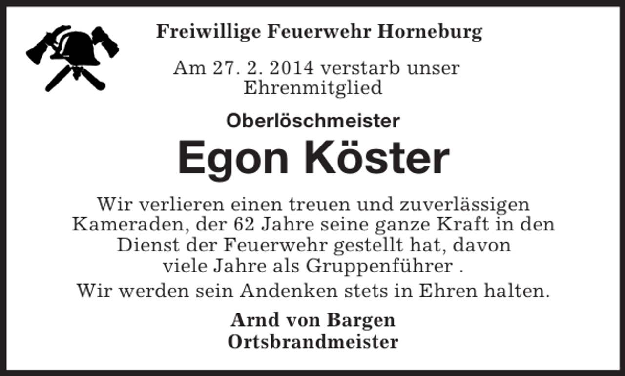 <p>Freiwillige Feuerwehr Horneburg<br />Am 27. 2. 2014 verstarb unser<br />Ehrenmitglied<br />Oberlöschmeister<br />Egon Köster</p><p>Wir verlieren einen treuen und zuverlässigen<br />Kameraden, der 62 Jahre seine ganze Kraft in den<br />Dienst der Feuerwehr gestellt hat, davon<br />viele Jahre als Gruppenführer .<br />Wir werden sein Andenken stets in Ehren halten.<br />Arnd von Bargen<br />Ortsbrandmeister</p>
