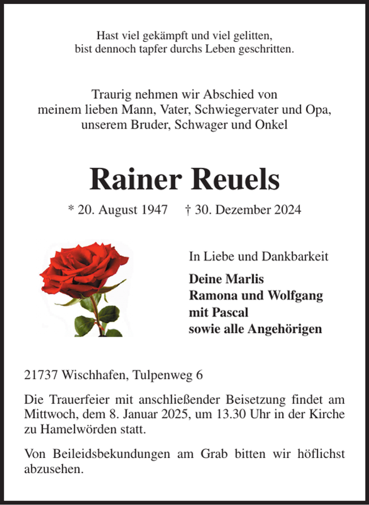 <p>Hast viel gekämpft und viel gelitten,<br />bist dennoch tapfer durchs Leben geschritten.<br />Traurig nehmen wir Abschied von<br />meinem lieben Mann, Vater, Schwiegervater und Opa,<br />unserem Bruder, Schwager und Onkel<br />Rainer Reuels<br />* 20. August 1947 † 30. Dezember 2024<br />In Liebe und Dankbarkeit<br />Deine Marlis<br />Ramona und Wolfgang<br />mit Pascal<br />sowie alle Angehörigen<br />21737 Wischhafen, Tulpenweg 6<br />Die Trauerfeier mit anschließender Beisetzung findet am Mittwoch, dem 8. Januar 2025, um 13.30 Uhr in der Kirche zu Hamelwörden statt.<br />Von Beileidsbekundungen am Grab bitten wir höflichst<br />abzusehen.</p>