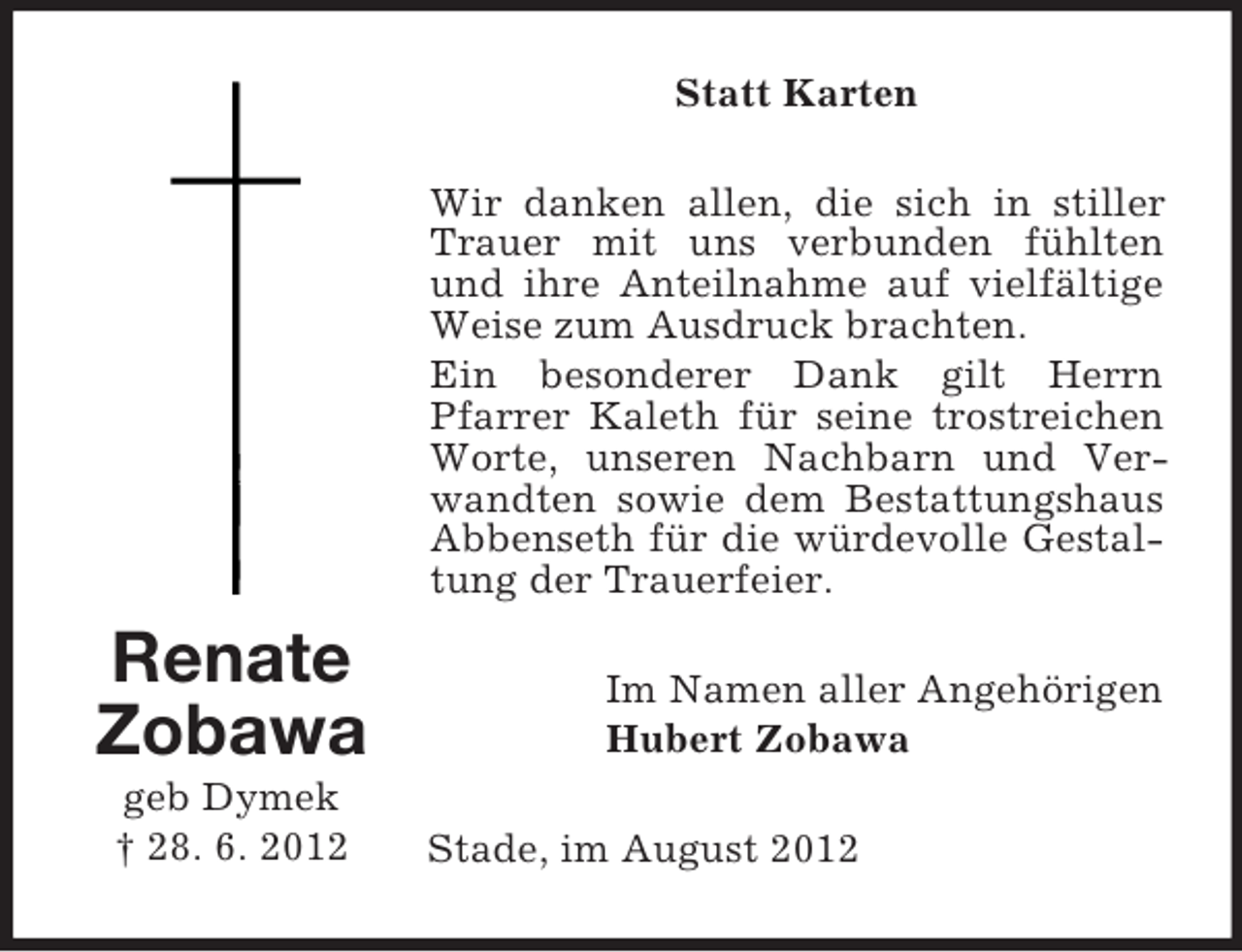 <p>Statt Karten<br />Wir danken allen, die sich in stiller<br />Trauer mit uns verbunden fühlten<br />und ihre Anteilnahme auf vielfältige<br />Weise zum Ausdruck brachten.<br />Ein besonderer Dank gilt Herrn<br />Pfarrer Kaleth für seine trostreichen<br />Worte, unseren Nachbarn und Verwandten sowie dem Bestattungshaus<br />Abbenseth für die würdevolle Gestaltung der Trauerfeier.</p><p>Renate<br />Zobawa<br />geb Dymek<br />† 28. 6. 2012</p><p>Im Namen aller Angehörigen<br />Hubert Zobawa<br />Stade, im August 2012</p>