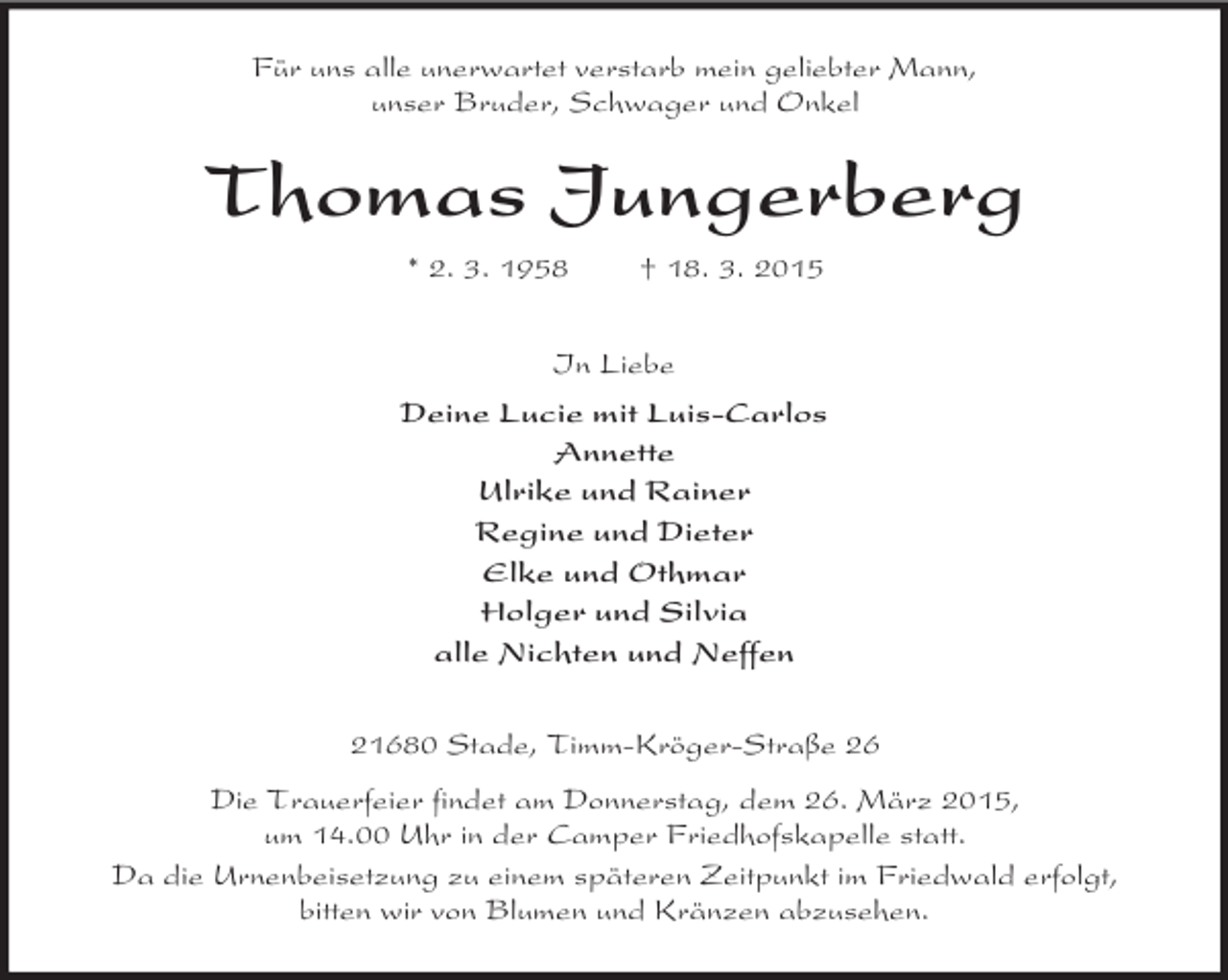 <p>Für uns alle unerwartet verstarb mein geliebter Mann,<br />unser Bruder, Schwager und Onkel<br />Thomas Jungerberg<br />* 2. 3. 1958 † 18. 3. 2015<br />In Liebe<br />Deine Lucie mit Luis-Carlos<br />Annette<br />Ulrike und Rainer<br />Regine und Dieter<br />Elke und Othmar<br />Holger und Silvia<br />alle Nichten und Neffen<br />21680 Stade, Timm-Kröger-Straße 26<br />Die Trauerfeier findet am Donnerstag, dem 26. März 2015,<br />um 14.00 Uhr in der Camper Friedhofskapelle statt.<br />Da die Urnenbeisetzung zu einem späteren Zeitpunkt im Friedwald erfolgt,<br />bitten wir von Blumen und Kränzen abzusehen.</p>