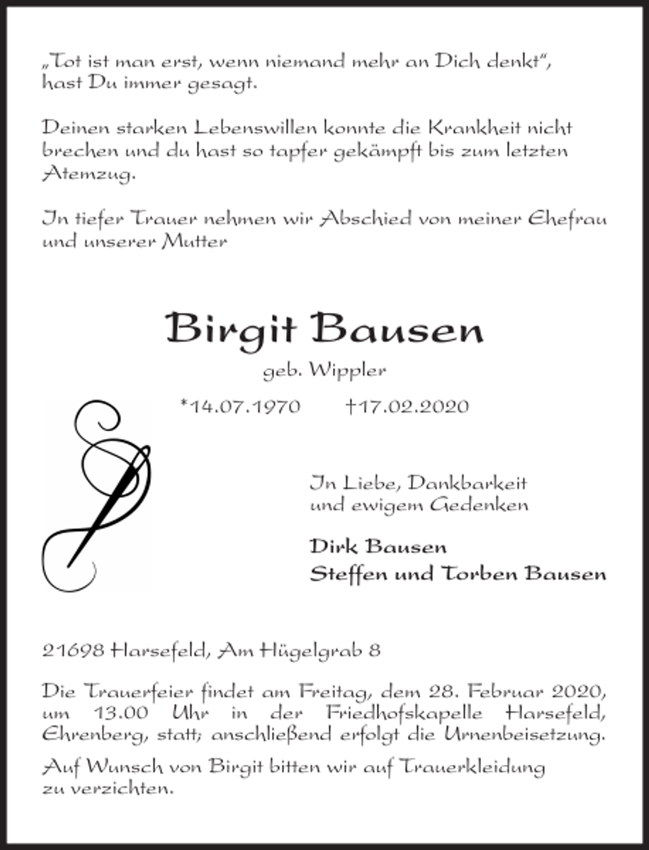 <p>„Tot ist man erst, wenn niemand mehr an Dich denkt“,<br />hast Du immer gesagt.</p>
<p>Deinen starken Lebenswillen konnte die Krankheit nicht<br />brechen und du hast so tapfer gekämpft bis zum letzten<br />Atemzug.</p>
<p>In tiefer Trauer nehmen wir Abschied von meiner Ehefrau und unserer Mutter<br />Birgit Bausen<br />geb. Wippler<br />*14.07.1970 †17.02.2020<br />In Liebe, Dankbarkeit<br />und ewigem Gedenken</p>
<p>Dirk Bausen<br />Steffen und Torben Bausen<br />21698 Harsefeld, Am Hügelgrab 8</p>
<p>Die Trauerfeier findet am Freitag, dem 28. Februar 2020, um 13.00 Uhr in der Friedhofskapelle Harsefeld,<br />Ehrenberg, statt; anschließend erfolgt die Urnenbeisetzung.<br />Auf Wunsch von Birgit bitten wir auf Trauerkleidung<br />zu verzichten.</p>