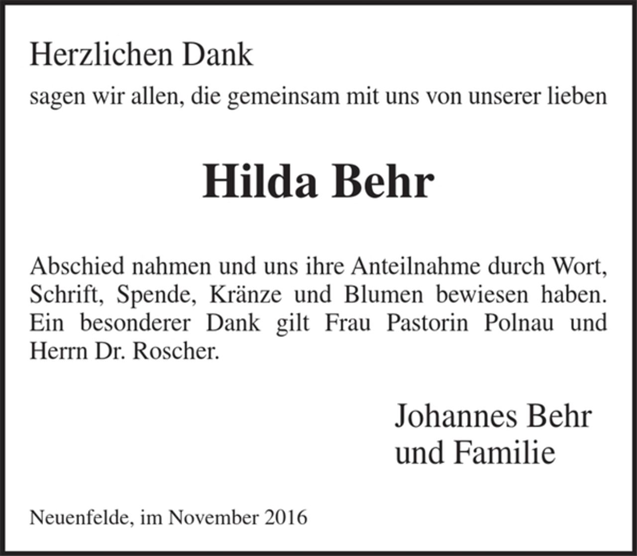 <p>Herzlichen Dank<br />sagen wir allen, die gemeinsam mit uns von<br />unserer lieben<br />Hilda Behr<br />Abschied nahmen und uns ihre Anteilnahme durch Wort, Schrift, Spende, Kränze und Blumen bewiesen haben.<br />Ein besonderer Dank gilt Frau Pastorin Polnau und Herrn Dr. Roscher.<br />Johannes Behr<br />und Familie<br />Neuenfelde, im November 2016</p>
