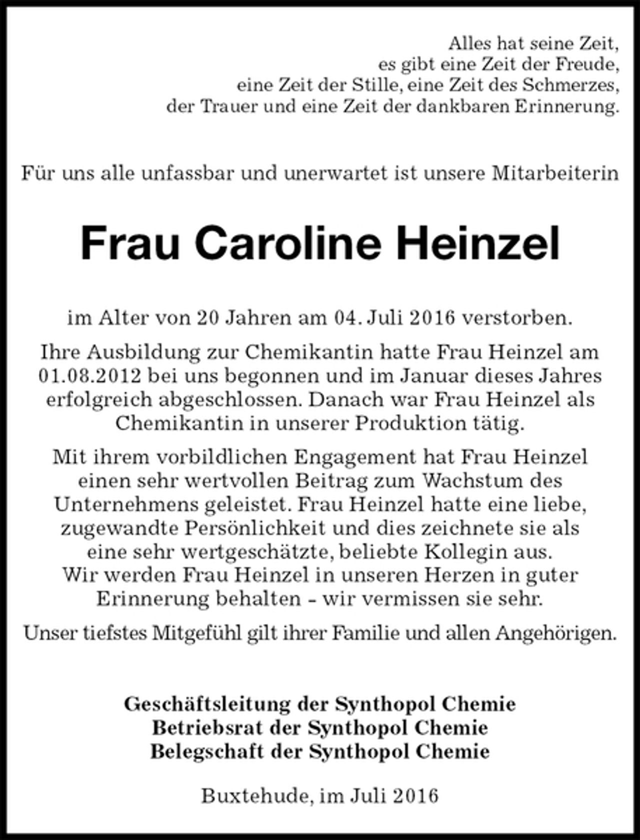 <p>Alles hat seine Zeit,<br />es gibt eine Zeit der Freude,<br />eine Zeit der Stille, eine Zeit des Schmerzes,<br />der Trauer und eine Zeit der dankbaren Erinnerung.<br />Für uns alle unfassbar und unerwartet ist unsere Mitarbeiterin<br />Frau Caroline Heinzel<br />im Alter von 20 Jahren am 04. Juli 2016 verstorben.<br />Ihre Ausbildung zur Chemikantin hatte Frau Heinzel am 01.08.2012 bei uns begonnen und im Januar dieses Jahres erfolgreich abgeschlossen. Danach war Frau Heinzel als Chemikantin in unserer Produktion tätig.<br />Mit ihrem vorbildlichen Engagement hat Frau Heinzel<br />einen sehr wertvollen Beitrag zum Wachstum des<br />Unternehmens geleistet. Frau Heinzel hatte eine liebe,<br />zugewandte Persönlichkeit und dies zeichnete sie als<br />eine sehr wertgeschätzte, beliebte Kollegin aus.<br />Wir werden Frau Heinzel in unseren Herzen in guter<br />Erinnerung behalten - wir vermissen sie sehr.<br />Unser tiefstes Mitgefühl gilt ihrer Familie und allen Angehörigen.<br />Geschäftsleitung der Synthopol Chemie<br />Betriebsrat der Synthopol Chemie<br />Belegschaft der Synthopol Chemie<br />Buxtehude, im Juli 2016</p>
