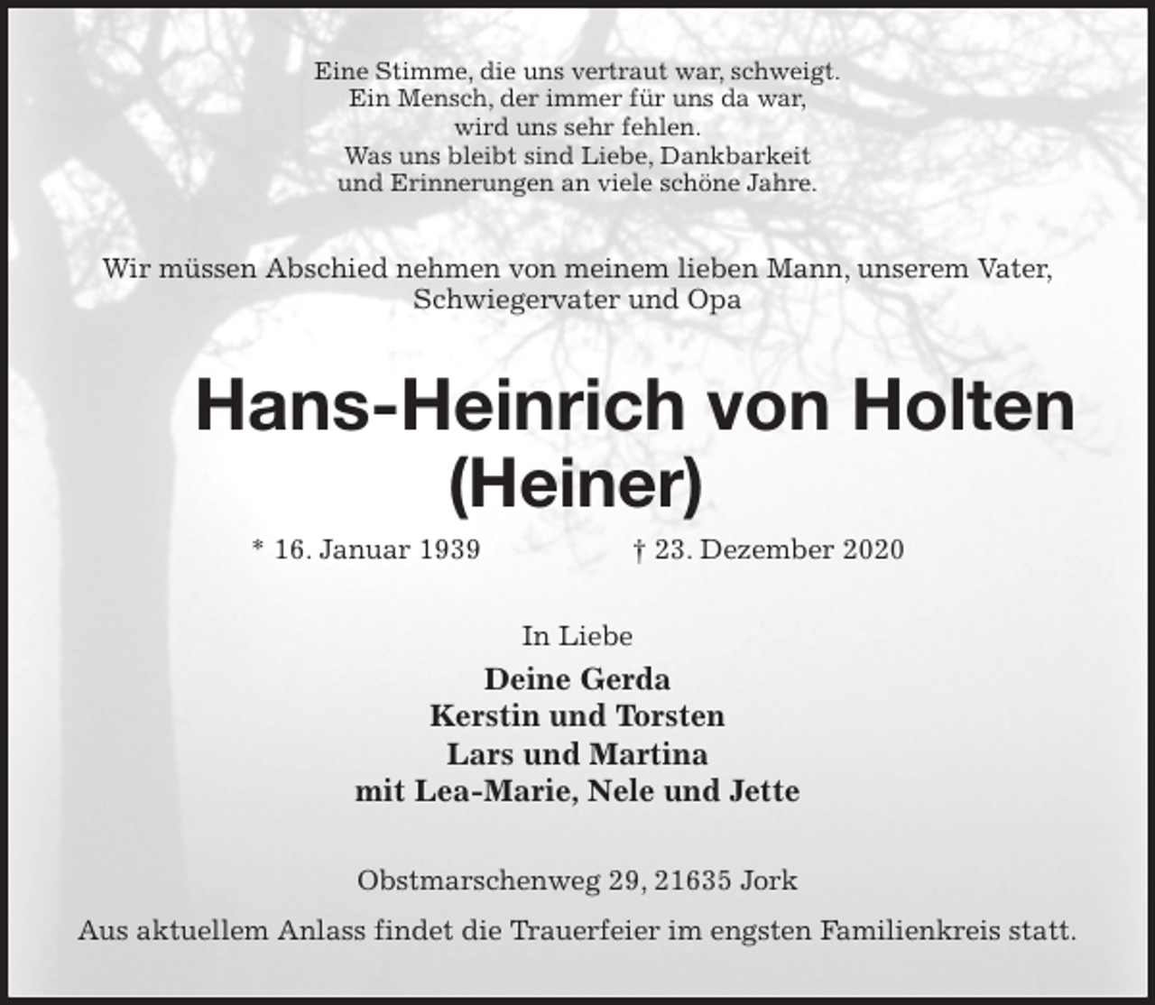 <p>Eine Stimme, die uns vertraut war, schweigt.<br />Ein Mensch, der immer für uns da war,<br />wird uns sehr fehlen.<br />Was uns bleibt sind Liebe, Dankbarkeit<br />und Erinnerungen an viele schöne Jahre.<br />Wir müssen Abschied nehmen von meinem lieben Mann, unserem Vater,<br />Schwiegervater und Opa<br />Hans-Heinrich von Holten<br />(Heiner)<br />* 16. Januar 1939 † 23. Dezember 2020<br />In Liebe<br />Deine Gerda<br />Kerstin und Torsten<br />Lars und Martina<br />mit Lea-Marie, Nele und Jette<br />Obstmarschenweg 29, 21635 Jork<br />Aus aktuellem Anlass findet die Trauerfeier im engsten Familienkreis statt.</p>