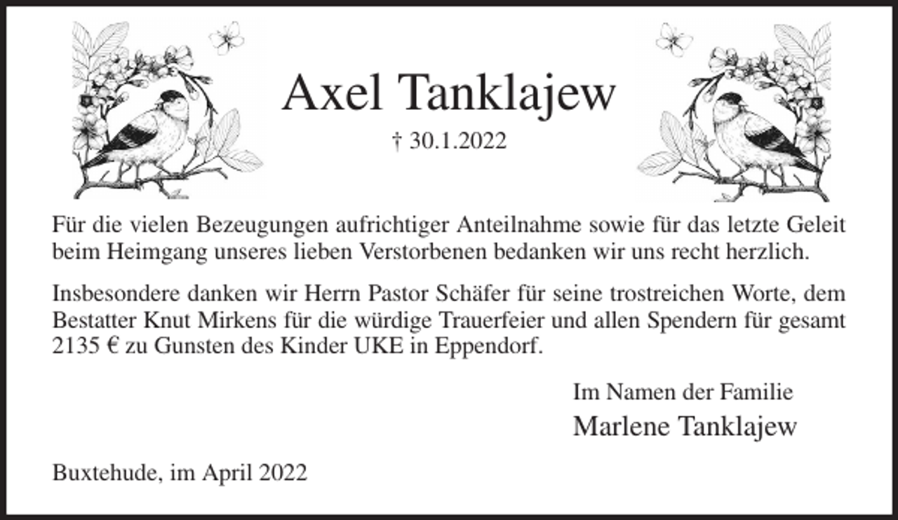 <p>Axel Tanklajew<br />† 30.1.2022</p>
<p>Für die vielen Bezeugungen aufrichtiger Anteilnahme sowie für das letzte Geleit<br />beim Heimgang unseres lieben Verstorbenen bedanken wir uns recht herzlich.<br />Insbesondere danken wir Herrn Pastor Schäfer für seine trostreichen Worte, dem<br />Bestatter Knut Mirkens für die würdige Trauerfeier und allen Spendern für gesamt<br />2135 € zu Gunsten des Kinder UKE in Eppendorf.<br />Im Namen der Familie<br />Marlene Tanklajew<br />Buxtehude, im April 2022</p>