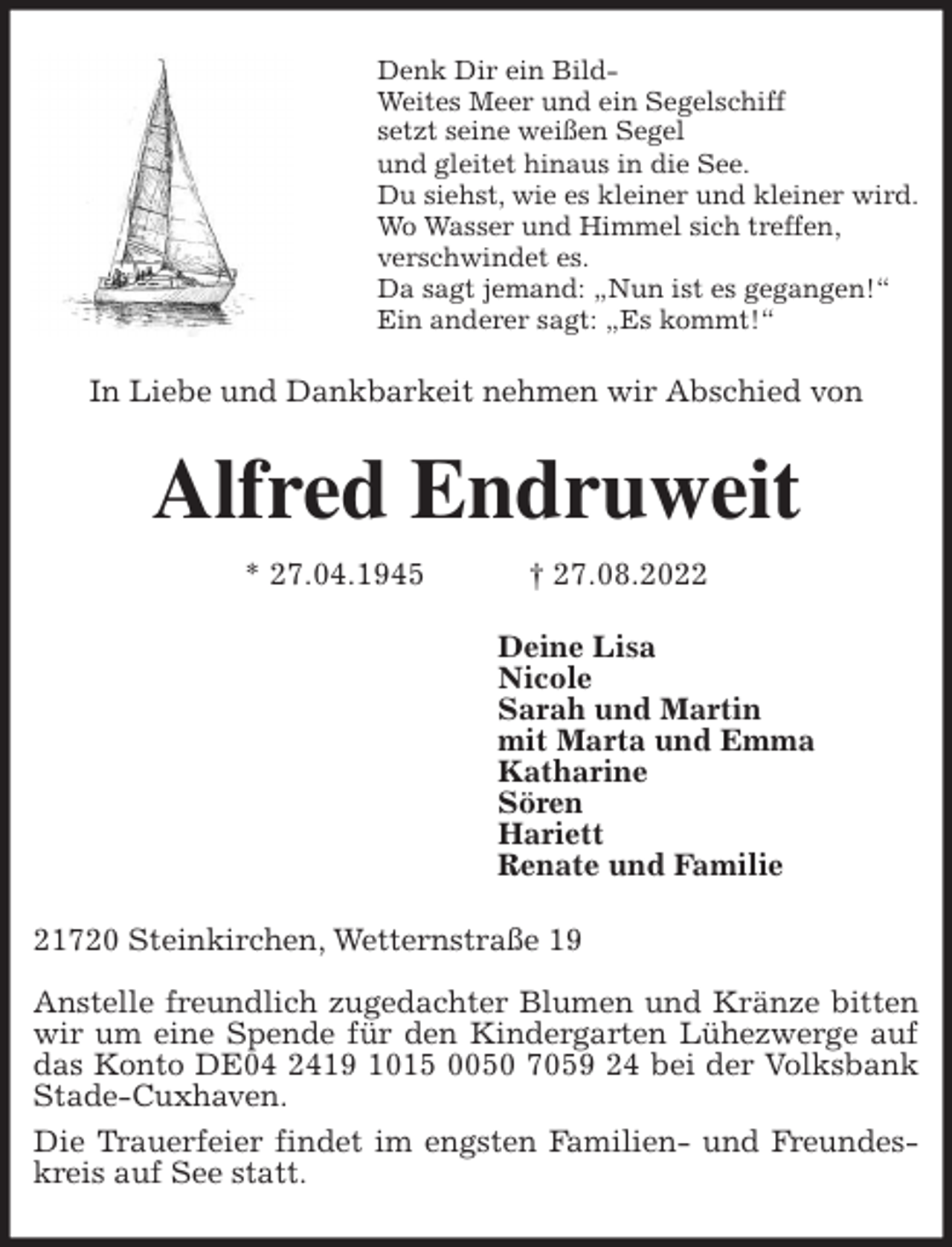 <p>Denk Dir ein Bild-<br />Weites Meer und ein Segelschiff<br />setzt seine weißen Segel<br />und gleitet hinaus in die See.<br />Du siehst, wie es kleiner und kleiner wird.<br />Wo Wasser und Himmel sich treffen,<br />verschwindet es.<br />Da sagt jemand: „Nun ist es gegangen!“<br />Ein anderer sagt: „Es kommt!“<br />In Liebe und Dankbarkeit nehmen wir Abschied von<br />Alfred Endruweit<br />* 27.04.1945 † 27.08.2022<br />Deine Lisa<br />Nicole<br />Sarah und Martin<br />mit Marta und Emma<br />Katharine<br />Sören<br />Hariett<br />Renate und Familie<br />21720 Steinkirchen, Wetternstraße 19</p><p>Anstelle freundlich zugedachter Blumen und Kränze bitten wir um eine Spende für den Kindergarten Lühezwerge auf das Konto DE04 2419 1015 0050 7059 24 bei der Volksbank Stade-Cuxhaven.<br />Die Trauerfeier findet im engsten Familien- und Freundeskreis auf See statt.</p>