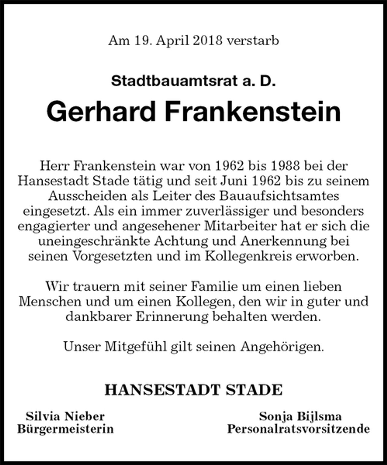 <p>Am 19. April 2018 verstarb</p>
<p>Stadtbauamtsrat a. D.<br />Gerhard Frankenstein<br />Herr Frankenstein war von 1962 bis 1988 bei der<br />Hansestadt Stade tätig und seit Juni 1962 bis zu seinem Ausscheiden als Leiter des Bauaufsichtsamtes<br />eingesetzt. Als ein immer zuverlässiger und besonders engagierter und angesehener Mitarbeiter hat er sich die uneingeschränkte Achtung und Anerkennung bei<br />seinen Vorgesetzten und im Kollegenkreis erworben.</p>
<p>Wir trauern mit seiner Familie um einen lieben<br />Menschen und um einen Kollegen, den wir in guter und dankbarer Erinnerung behalten werden.</p>
<p>Unser Mitgefühl gilt seinen Angehörigen.<br />HANSESTADT STADE<br />Silvia Nieber Sonja Bijlsma<br />Bürgermeisterin Personalratsvorsitzende</p>