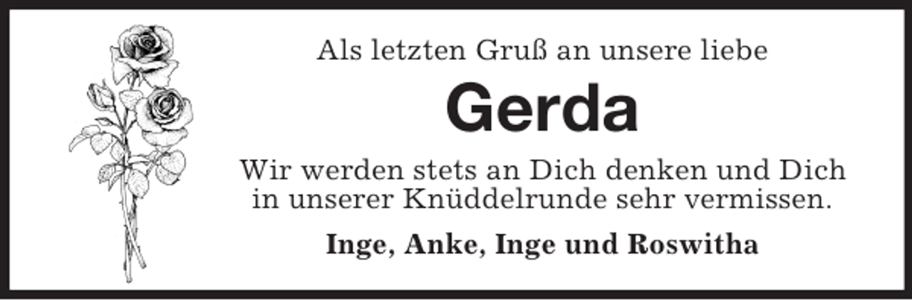 <p>Als letzten Gruß an unsere liebe</p><p>Gerda<br />Wir werden stets an Dich denken und Dich<br />in unserer Knüddelrunde sehr vermissen.<br />Inge, Anke, Inge und Roswitha</p>